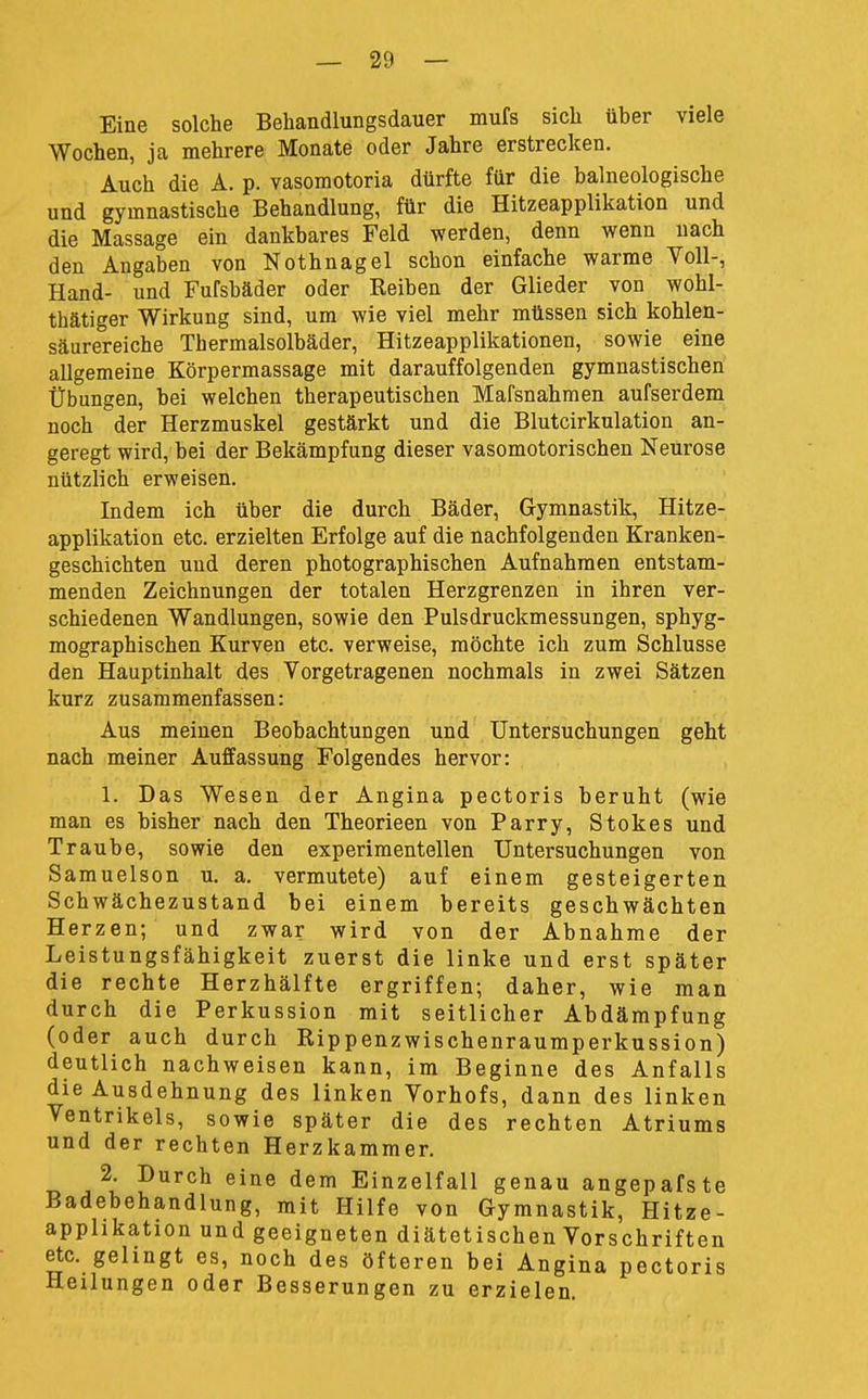 Eine solche Behandlungsdauer mufs sich über viele Wochen, ja mehrere Monate oder Jahre erstrecken. Auch die A. p. vasomotoria dürfte für die balneologische und gymnastische Behandlung, für die Hitzeapplikation und die Massage ein dankbares Feld werden, denn wenn nach den Angaben von Nothnagel schon einfache warme Voll-, Hand- und Fufsbäder oder Reiben der Glieder von wohl- thätiger Wirkung sind, um wie viel mehr müssen sich kohlen- säurereiche Thermalsolbäder, Hitzeapplikationen, sowie eine allgemeine Körpermassage mit darauffolgenden gymnastischen Übungen, bei welchen therapeutischen Mafsnahmen aufserdem noch der Herzmuskel gestärkt und die Blutcirkulation an- geregt wird, bei der Bekämpfung dieser vasomotorischen Neurose nützlich erweisen. Indem ich über die durch Bäder, Gymnastik, Hitze- applikation etc. erzielten Erfolge auf die nachfolgenden Kranken- geschichten und deren photographischen Aufnahmen entstam- menden Zeichnungen der totalen Herzgrenzen in ihren ver- schiedenen Wandlungen, sowie den Pulsdruckmessungen, sphyg- mographischen Kurven etc. verweise, möchte ich zum Schlüsse den Hauptinhalt des Vorgetragenen nochmals in zwei Sätzen kurz zusammenfassen: Aus meinen Beobachtungen und Untersuchungen geht nach meiner Auffassung Folgendes hervor: 1. Das Wesen der Angina pectoris beruht (wie man es bisher nach den Theorieen von Parry, Stokes und Traube, sowie den experimentellen Untersuchungen von Samuelson u. a. vermutete) auf einem gesteigerten Schwächezustand bei einem bereits geschwächten Herzen; und zwar wird von der Abnahme der Leistungsfähigkeit zuerst die linke und erst später die rechte Herzhälfte ergriffen; daher, wie man durch die Perkussion mit seitlicher Abdämpfung (oder auch durch Rippenzwischenraumperkussion) deutlich nachweisen kann, im Beginne des Anfalls die Ausdehnung des linken Vorhofs, dann des linken Ventrikels, sowie später die des rechten Atriums und der rechten Herzkammer. 2. Durch eine dem Einzelfall genau angepafste Badebehandlung, mit Hilfe von Gymnastik, Hitze- apphkation und geeigneten diätetischen Vorschriften etc. gelingt es, noch des öfteren bei Angina pectoris Heilungen oder Besserungen zu erzielen.
