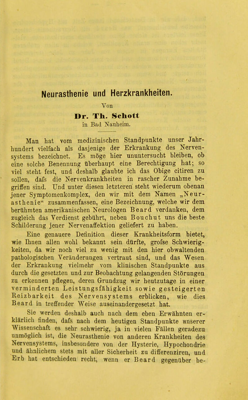 Neurasthenie und Herzkrankheiten. Von Dr. Th. Schott in Bad Nauheim. Man hat vom medizinischen Standpunkte unser Jahr- hundert vielfach als dasjenige der Erkrankung des Nerven- systems bezeichnet. Es möge hier ununtersucht bleiben, ob eine solche Benennung überhaupt eine Berechtigung hat; so viel steht fest, und deshalb glaubte ich das Obige citiren zu sollen, dafs die Nervenkrankheiten in rascher Zunahme be- griffen sind. Und unter diesen letzteren steht wiederum obenan jener Symptomenkomplex, den wir mit dem Namen „Neur- asthenie zusammenfassen, eine Bezeichnung, welche wir dem berühmten amerikanischen Neurologen Beard verdanken, dem zugleich das Verdienst gebührt, neben Bouchut uns die beste Schilderung jener Nervenaffektion geliefert zu haben. Eine genauere Definition dieser Krankheitsform bietet, wie Ihnen allen wohl bekannt sein dürfte, grofse Schwierig- keiten, da wir noch viel zu wenig mit den hier obwaltenden pathologischen Veränderungen vertraut sind, und das Wesen der Erkrankung vielmehr vom klinischen Standpunkte aus durch die gesetzten und zur Beobachtung gelangenden Störungen zu erkennen pflegen, deren Grundzug wir heutzutage in einer verminderten Leistungsfähigkeit sowie gesteigerten Reizbarkeit des Nervensystems erblicken, wie dies Beard in treffender Weise auseinandergesetzt hat. Sie werden deshalb auch nach dem eben Erwähnten er- klärlich finden, dafs nach dem heutigen Standpunkte unserer Wissenschaft es sehr schwierig, ja in vielen Fällen geradezu unmöglich ist, die Neurasthenie von anderen Krankheiten des Nervensystems, insbesondere von der Hysterie, Hypochondrie und ähnlichem stets mit aller Sicherheit zu differenziren, und Erb hat entschieden recht, wenn er Beard gegenüber be-