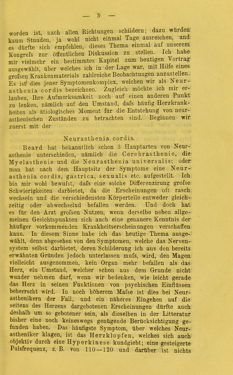— 3- — Tvorden ist, nach allen Richtungen schildern; dazu würden kaum Stunden, ja wohl nicht einmal Tage ausreichen, und es dürfte sich empfehlen, dieses Thema einmal auf unserem Kongrefs zur öffentlichen Diskussion zu stellen. Ich habe mir vielmehr ein bestimmtes Kapitel zum heutigen Vortrag ausgewählt, über welches ich in der Lage war, mit Hilfe eines grofsen Krankenmaterials zahlreiche Beobachtungen anzustellen. Es ist» dies jener Symptomenkomplex, welchen wir als Neur- asthenia cordis bezeichnen. Zugleich möchte ich mir er- lauben, Ihre Aufmerksamkeit noch auf einen anderen Punkt zu lenken, nämlich auf den Umstand, dafs häufig Herzkrank- heiten als ätiologisches Moment für die Entstehung von neur- asthenischen Zuständen zu betrachten sind. Beginnen wir zuerst mit der Neurasthenia cordis. Beard hat bekanntlich schon 3 Hauptarten von Neur-' asthenie unterschieden, nämlich die Cerebrasthenie, die Myelasthenie und die Neurasthenia universalis; oder man hat nach dem Hauptsitz der Symptome eine Neur- asthenia cordis, gastrica, sexualis etc. aufgestellt. Ich bin mir wohl bewufst, dafs eine solche Differenzirung grofse Schwierigkeiten darbietet, da die Erscheinungen oft rasch wechseln und die verschiedensten Körperteile entweder gleich- zeitig oder abwechselnd befallen werden. Und doch hat es für den Arzt grofsen Nutzen, wenn derselbe neben allge- meinen Gesichtspunkten sich auch eine genauere Kenntnis der häufiger vorkommenden Krankheitserscheinungen verschaffen kann. In diesem Sinne habe ich das heutige Thema ausge- wählt, denn abgesehen von den Symptomen, welche das Nerven- system selbst darbietet, deren Schilderung ich aus den bereits erwähnten Gründen jedoch unterlassen mufs, wird, den Magen vielleicht ausgenommen, kein Organ mehr befallen als das Herz, ein Umstand, welcher schon aus dem Grunde nicht wunder nehmen darf, wenn wir bedenken, wie leicht gerade das Herz in seinen Funktionen von psychischen Einflüssen beherrscht wird. In noch höherem Mafse ist dies bei Neur- asthenikern der Fall, und ein näheres Eingehen auf die seitens des Herzens dargebotenen Erscheinungen dürfte auch deshalb um so gebotener sein, als dieselben in der Litteratur bisher eine noch keineswegs genügende Berücksichtigung ge- funden haben. Das häufigste Symptom, über welches Neur- astheniker klagen, ist das Herzklopfen, welches sich auch objektiv durch eine Hyperkinese kundgiebt; eine gesteigerte Pulsfrequenz, z.B. von 110 — 120 und darüber ist nichts