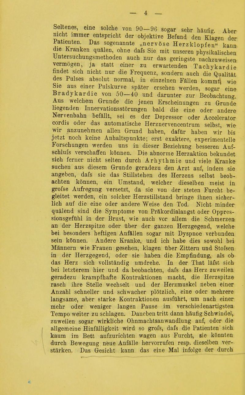 Seltenes, eine solche von 90-96 sogar sehr häufig Aber nicht immer entspricht der objektive Befund den Klagen der Patienten. Das sogenannte „nervöse Herzklopfen kann die Kranken quälen, ohne dafs Sie mit unseren physikalischen Untersuchungsmethoden auch nur das geringste nachzuweisen vermögen, ja statt einer zu erwartenden Tachykardie findet sich nicht nur die Frequenz, sondern auch die Qualität des Pulses absolut normal, in einzelnen Fällen kommt^ wie Sie aus einer Pulskurve später ersehen werden, sogar eine Bradykardie von 50—40 und darunter zur Beobachtung. Aus welchem Grunde die jenen Erscheinungen zu Grunde liegenden Innervationsstörungen bald die eine oder andere Nervenbahn befällt, sei es der Depressor oder Accelerator cordis oder das automatische Herznervencentrum selbst, wie wir anzunehmen allen Grund haben, dafür haben wir bis jetzt noch keine Anhaltspunkte; erst exaktere, experimentelle Forschungen werden uns in dieser Beziehung besseren Auf- schlufs verschaffen können. Die abnorme Herzaktion bekundet sich ferner nicht selten durch Arhythmie und viele Kranke suchen aus diesem Grunde geradezu den Arzt auf, indem sie angeben, dafs sie das Stillstehen des Herzens selbst beob- achten können, ein Umstand, welcher dieselben meist in grofse Aufregung versetzt, da sie von der steten Furcht be- gleitet werden, ein solcher Herzstillstand bringe ihnen sicher- lich auf die eine oder andere Weise den Tod. Nicht minder quälend sind die Symptome von Präkordialangst oder Oppres- sionsgefühl in der Brust, wie auch vor allem die Schmerzen an der Herzspitze oder über der ganzen Herzgegend, welche bei besonders heftigen Anfällen sogar mit Dyspnoe verbunden sein können. Andere Kranke, und ich habe dies sowohl bei Männern wie Frauen gesehen, klagen über Zittern und Stofsen in der Herzgegend, oder sie haben die Empfindung, als ob das Herz sich vollständig umdrehe. In der That läfst sich bei letzterem hier und da beobachten, dafs das Herz zuweilen geradezu krampfhafte Kontraktionen macht, die Herzspitze rasch ihre Stelle wechselt und der Herzmuskel neben einer Anzahl schneller und schwacher plötzlich, eine oder mehrere langsame, aber starke Kontraktionen ausführt, um nach einer mehr oder weniger langen Pause im verschiedenartigsten Tempo weiter zu schlagen. Daneben tritt dann häufig Schwindel, zuweilen sogar wirkliche Ohnmachtsanwandlung auf, oder die allgemeine Hinfälligkeit wird so grofs, dafs die Patienten' sich kaum im Bett aufzurichten wagen aus Furcht, sie könnten durch Bewegung neue Anfälle hervorrufen resp. dieselben ver- stärken. Das Gesicht kann das eine Mal infolge der durch