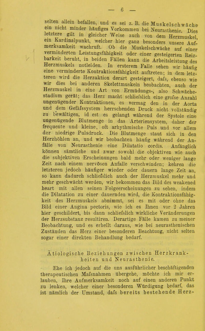 selten allem befallen, und es sei z. B. die Muskelschwäch& ein nicht minder häufiges Vorkommen bei Neurasthenie Dies letztere gilt in gleicher Weise auch von dem Herzmuskel ein Kardmalpunkt, welcher hier ganz besonders unsere Auf' merksamkeit wachruft. Ob die Muskelschwäche auf einer verminderten Leistungsfähigkeit oder einer gesteigerten Reiz- barkeit beruht, in beiden Fällen kann die Arbeitsleistung des Herzmuskels notleiden. In ersterem Falle sehen wir häufig eine verminderte Kontraktionsfähigkeit auftreten; in dem letz- teren wird die Herzaktion derart gesteigert, dafs, ebenso wie wir dies bei anderen Skelettmuskeln beobachten, auch der Herzmuskel in eine Art von Ermüdungs-, also Schwäche- stadium gerät; das Herz macht schliefslich eine grofse Anzahl ungenügender Kontraktionen^ es vermag den in der Aorta und dem Gefäfssystem herrschenden Druck nicht vollständig zu bewältigen, id est es gelangt während der Systole eine ungenügende Blutmenge in das Arteriensystem, daher der frequente und kleine, oft arhythmische Puls und vor allem der niedrige Pulsdruck. Die Blutmenge staut sich in den Herzhöhlen an, und wir beobachten häufig während der An- fälle von Neurasthenie eine Dilatatio cordis. Anfänglich können sämtliche und zwar sowohl die objektiven wie auch die subjektiven Erscheinungen bald mehr oder weniger lange Zeit nach einem nervösen Anfalle verschwinden; kehren die letzteren jedoch häufiger wieder oder dauern lange Zeit an, so kann dadurch schliefslich auch der Herzmuskel mehr und mehr geschwächt werden, wir bekommen das Bild des weakened heart mit allen seinen Folgeerscheinungen zu sehen, indem die Dilatation zu einer dauernden wird, die Kontraktionsfähig- keit des Herzmuskels abnimmt, sei es mit oder ohne das Bild einer Angina pectoris, wie ich es Ihnen vor 2 Jahren hier geschildert, bis dann schliefslich wirkliche Veränderungen der Herzsubstanz resultiren. Derartige Fälle kamen zu meiner Beobachtung, und es erhellt daraus, wie bei neurasthenischen Zuständen das Herz einer besonderen Beachtung, nicht selten sogar einer direkten Behandlung bedarf. Ätiologische Beziehungen zwischen Herzkrank- heiten und Neurasthenie. Ehe ich jedoch auf die uns ausführlicher beschäftigenden therapeutischen Mafsnahmen übergehe, möchte ich mir er- lauben, Ihre Aufmerksamkeit noch auf einen anderen Punkt zu lenken, welcher einer besonderen Würdigung bedarf, das ist nämlich der Umstand, dafs bereits bestehende Herz-