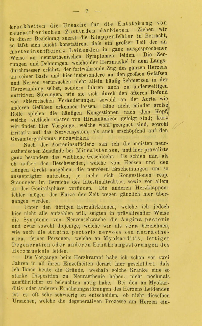 krankheiten die Ursache für die Entstehung von neurasthenischen Zuständen darbieten. Ziehen wir in dieser Beziehung zuerst die Klappenfehler in Betracht, so läfst sich leicht konstatiren, dafs ein grofser Teil der an Aorteninsufficienz Leidenden in ganz ausgesprochener Weise an neurasthenischen Symptomen leiden. Die Zer- rungen und Dehnungen, welche der Herzmuskel in dem Längs- durchmesser erfährt, der fortwährende Zug des ganzen Herzens an seiner Basis und hier insbesondere an den grofsen Getalsen und Nerven verursachen nicht allein häufig Schmerzen m der Herzwandung selbst, sondern führen auch zu anderweitigen nutritiven Störungen, wie sie sich durch den öfteren Befund von sklerotischen Veränderungen sowohl an der Aorta wie anderen Gefäfsen erkennen lassen. Eine nicht minder grofse; Rolle spielen die häufigen Kongestionen nach dem Kopf»; welche vielfach später von Hirnanämieen gefolgt sind; kurz wir finden hier Vorgänge, welche wohl geeignet sind, sowohl irritativ auf das Nervensystem, als auch erschöpfend auf den Gesamtorganismus einzuwirken. Nach der Aorteninsufficienz sah ich die meisten neur- asthenischen Zustände bei Mitralstenose, und hier präyalirte ganz besonders das weibliche Geschlecht. Es schien mir, als ob aufser den Beschwerden, welche vom Herzen und den Lungen direkt ausgehen, die nervösen Erscheinungen um so ausgeprägter auftreten, je mehr sich Kongestionen resp. Stauungen im Bereiche des Intestinaltraktus, sowie vor allem in der Genitalsphäre vorfinden. Die anderen Herzklappen- fehler mögen der Kürze der Zeit wegen gänzlich hier über- gangen werden. Unter den übrigen Herzaffektionen, welche ich jedoch hier nicht alle aufzählen will, zeigten in prävalirender Weise die Symptome von Nervenschwäche die Angina pectoris und zwar sowohl diejenige, welche wir als vera bezeichnen, wie auch die Angina pectoris nervosa seu neurasthe- nica, ferner Personen, welche an Myokarditis, fettiger Degeneration oder anderen Ernährungsstörungen des Herzmuskels leiden. Die Vorgänge beim Herzkrampf habe ich schon vor zwei Jahren in all ihren Einzelheiten derart hier geschildert, dafs ich Ihnen heute die Gründe, weshalb solche Kranke eine so starke Disposition zu Neurasthenie haben, nicht nochmals ausführlicher zu beleuchten nötig habe. Bei den an Myokar- ditis oder anderen Ernährungsstörungen des Herzens Leidenden ist es oft sehr schwierig zu entscheiden, ob nicht dieselben Ursachen, welche die degenerativen Prozesse am Herzen ein-