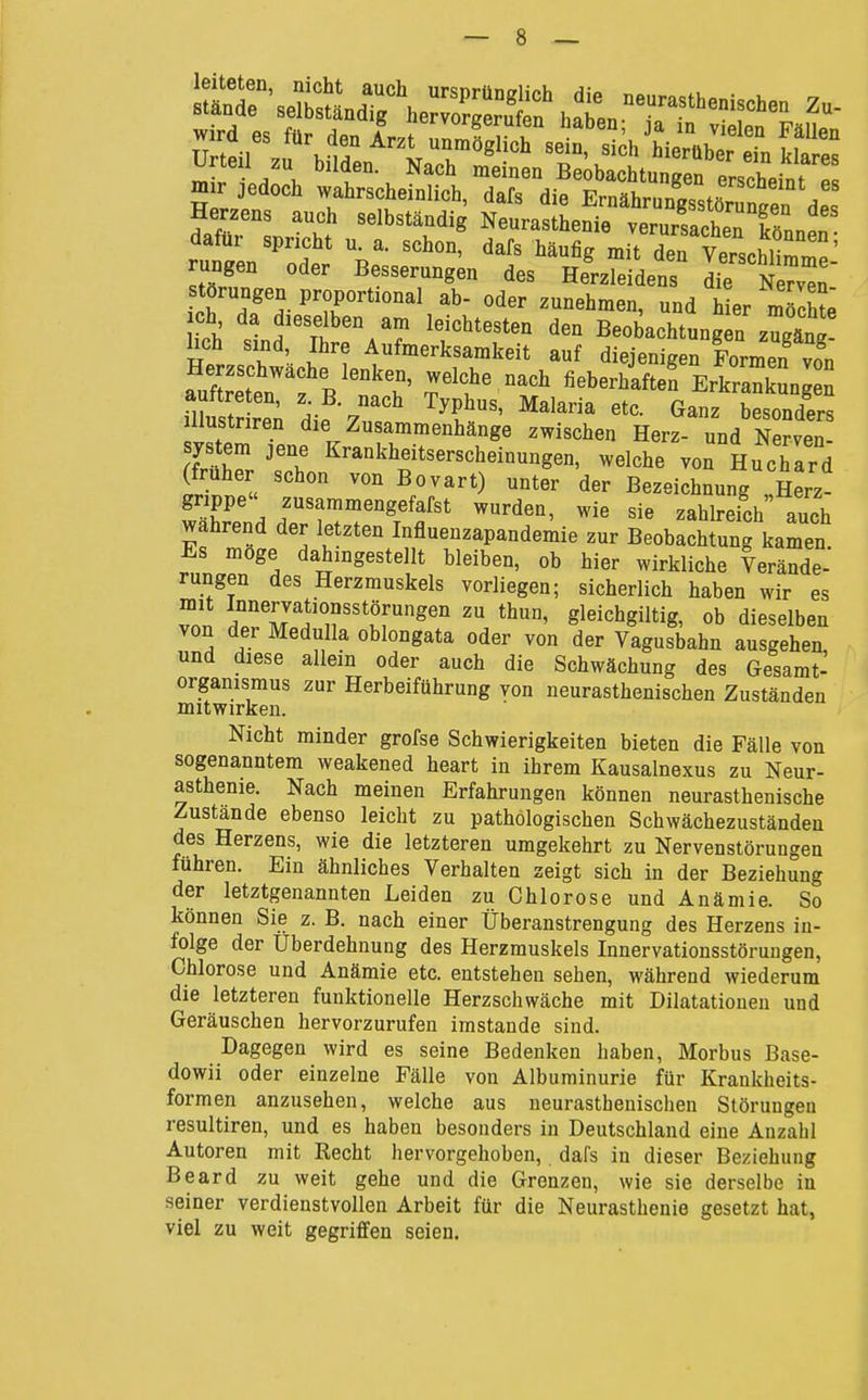 dafür spricht u. a. schon, dafs häufig mit den VerschHmmp' rungen oder Besserungen des Herzleidens die f^Z' törungen proportional ab- oder zunehmen, und hL mS ich stnd I ^aT 'f'^'T'' '''' Beobachtungen zugäng! üch sind, Ihre Aufmerksamkeit auf diejenigen Formen von Herzschwache lenken, welche nach fieberhaften ErkrankSngen auftreten, z B. nach Typhus, Malaria etc. Ganz besonders allustnren die Zusammenhänge zwischen Her^und Nerven System jene Krankheitserscheinungen, welche von Huchard (früher schon von Bovart) unter der Bezeichnung !Hm- gnppe zusammengefafst wurden, wie sie zahlreich auch wahrend der letzten Influenzapandemie zur Beobachtung kamen Es möge dahingestellt bleiben, ob hier wirkliche Verände- rungen des Herzmuskels vorliegen; sicherlich haben wir es von '^m^' gleichgiltig, ob dieselben von der Medulla oblongata oder von der Vagusbahn ausgehen und diese allein oder auch die Schwächung des Gesamt- organismus zur Herbeiführung von neurasthenischen Zuständen mitwirken. Nicht minder grofse Schwierigkeiten bieten die Fälle von sogenanntem weakened heart in ihrem Kausalnexus zu Neur- asthenie. Nach meinen Erfahrungen können neurasthenische Zustände ebenso leicht zu pathologischen Schwächezuständen des Herzens, wie die letzteren umgekehrt zu Nervenstörungen fuhren. Ein ähnliches Verhalten zeigt sich in der Beziehung der letztgenannten Leiden zu Chlorose und Anämie. So können Sie z. B. nach einer Überanstrengung des Herzens in- folge der Überdehnung des Herzmuskels Innervationsstöruugen, Chlorose und Anämie etc. entstehen sehen, während wiederum die letzteren funktionelle Herzschwäche mit Dilatationen und Geräuschen hervorzurufen imstande sind. Dagegen wird es seine Bedenken haben, Morbus Base- dowii oder einzelne Fälle von Albuminurie für Krankheits- formen anzusehen, welche aus neurasthenischen Störungen resultiren, und es haben besonders in Deutschland eine Anzahl Autoren mit Recht hervorgehoben, dafs in dieser Beziehung Beard zu weit gehe und die Grenzen, wie sie derselbe in seiner verdienstvollen Arbeit für die Neurasthenie gesetzt hat, viel zu weit gegriffen seien.