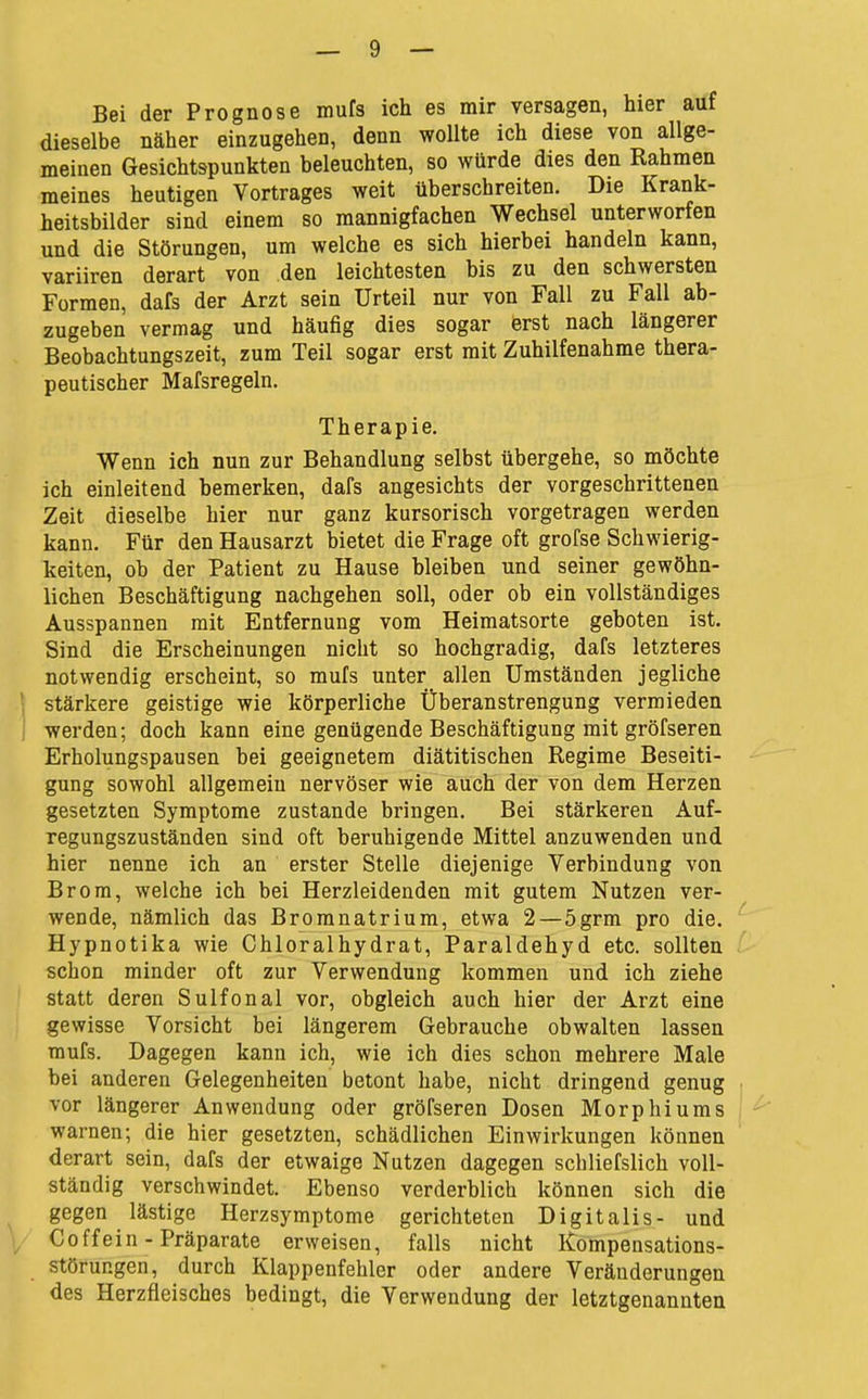 Bei der Prognose mufs ich es mir versagen, hier auf dieselbe näher einzugehen, denn wollte ich diese von allge- meinen Gesichtspunkten beleuchten, so würde dies den Rahmen meines heutigen Vortrages weit überschreiten. Die Krank- heitsbilder sind einem so mannigfachen Wechsel unterworfen und die Störungen, um welche es sich hierbei handeln kann, variiren derart von den leichtesten bis zu den schwersten Formen, dafs der Arzt sein Urteil nur von Fall zu Fall ab- zugeben vermag und häufig dies sogar erst nach längerer Beobachtungszeit, zum Teil sogar erst mit Zuhilfenahme thera- peutischer Mafsregeln. Therapie. Wenn ich nun zur Behandlung selbst übergehe, so möchte ich einleitend bemerken, dafs angesichts der vorgeschrittenen Zeit dieselbe hier nur ganz kursorisch vorgetragen werden kann. Für den Hausarzt bietet die Frage oft grofse Schwierig- keiten, ob der Patient zu Hause bleiben und seiner gewöhn- lichen Beschäftigung nachgehen soll, oder ob ein vollständiges Ausspannen mit Entfernung vom Heimatsorte geboten ist. Sind die Erscheinungen nicht so hochgradig, dafs letzteres notwendig erscheint, so mufs unter allen Umständen jegliche stärkere geistige wie körperliche Überanstrengung vermieden werden; doch kann eine genügende Beschäftigung mit gröfseren Erholungspausen bei geeignetem diätitischen Regime Beseiti- gung sowohl allgemein nervöser wie auch der von dem Herzen gesetzten Symptome zustande bringen. Bei stärkeren Auf- regungszuständen sind oft beruhigende Mittel anzuwenden und hier nenne ich an erster Stelle diejenige Verbindung von Brom, welche ich bei Herzleidenden mit gutem Nutzen ver- wende, nämlich das Broranatrium, etwa 2—5grm pro die. Hypnotika wie Chloralhydrat, Paraldehyd etc. sollten schon minder oft zur Verwendung kommen und ich ziehe statt deren Sulfonal vor, obgleich auch hier der Arzt eine gewisse Vorsicht bei längerem Gebrauche obwalten lassen mufs. Dagegen kann ich, wie ich dies schon mehrere Male bei anderen Gelegenheiten betont habe, nicht dringend genug vor längerer Anwendung oder gröfseren Dosen Morphiums warnen; die hier gesetzten, schädlichen Einwirkungen können derart sein, dafs der etwaige Nutzen dagegen scbliefslich voll- ständig verschwindet. Ebenso verderblich können sich die gegen lästige Herzsymptome gerichteten Digitalis- und Coffein - Präparate erweisen, falls nicht Kompensations- störungen, durch Klappenfehler oder andere Veränderungen des Herzfleisches bedingt, die Verwendung der letztgenannten
