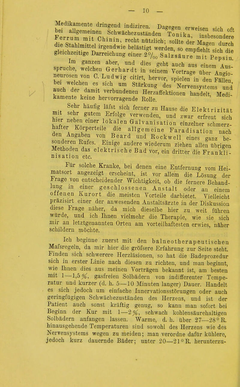 Medikamente dringend indiziren. Dagegen erweisen sich nft bei allgemeinen Schwächezuständen Tonika in«h„c / gleichzeitige Darreichung einer 2o/„„ Salz'säure'rt pTpsfn Im ganzen aber, und dies geht auch aus einem Aus* Spruche, welchen Gerhardt in seinem Vortrage ü^er Anr neurosen von C.Ludwig citirt, hervor, spielen'in den FäTn au h^'dt h/>des Nervensystems und auch der damit verbundenen Herzaffektionen handelt, Medi- kamente keine hervorragende Rolle. Sehr häufig läfst sich ferner zu Hause die Elektrizität mit sehr gutem Erfolge verwenden, und zwar erfreu sich hier neben einer lokalen Galvanisation einzelner schu^eTz hafter Körperteile die allgemeine Faradisation nach den Angaben von Beard und Rockwell eines ganz be- sonderen Rufes. Einige andere wiederum ziehen allen übrigen Methoden das elektrische Bad vor, ein dritter die Frankli- nisation etc. Für solche Kranke, bei denen eine Entfernung vom Hei- matsort angezeigt erscheint, ist vor allem die Lösung der Frage von entscheidender Wichtigkeit, ob die fernere Behand- lung m einer geschlossenen Anstalt oder an einem ottenen Kurort die meisten Vorteile darbietet. Vielleicht prazisirt einer der anwesenden Anstaltsärzte in der Diskussion diese Frage näher, da mich dieselbe hier zu weit führen würde, und ich Ihnen vielmehr die Therapie, wie sie sich mir an letztgenannten Orten am vorteilhaftesten erwies, näher schildern möchte. Ich beginne zuerst mit den balneotherapeutischen Mafsregeln, da mir hier die gröfsere Erfahrung zur Seite steht. Finden sich schwerere Herzläsionen, so hat die Badeprozedur sich in erster Linie nach diesen zu richten, und man beginnt, wie Ihnen dies aus meinen Vorträgen bekannt ist, am besten mit 1—1,5^, gasfreien Solbädern von indifferenter Tempe- ratur und kurzer (d. h. 5—10 Minuten langer) Dauer. Handelt es sich jedoch um einfache Innervationsstörungen oder auch geringfügigen Schwächezuständen des Herzens, und ist der Patient auch sonst kräftig genug, so kann man sofort bei Beginn der Kur mit 1—2^, schwach kohlensäurehaltigen Solbädern anfangen lassen. Warme, d.h. über 27—28°R. hinausgehende Temperaturen sind sowohl des Herzeus wie des Nervensystems wegen zu meiden; man verordne dafür kühlere, jedoch kurz dauernde Bäder; unter 20—21 »R. herunterzu-