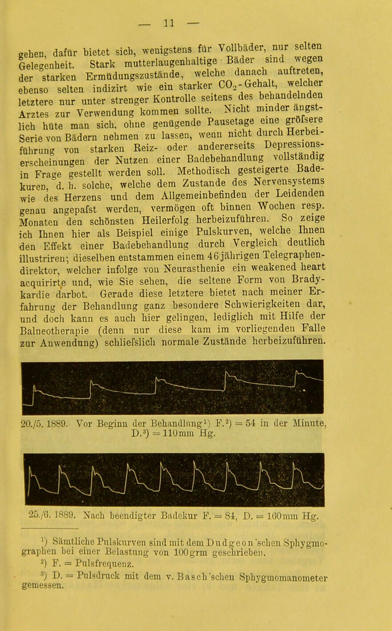 gehen, dafür bietet sich, ^venigstens für Vol bader, nur selten Gelegenheit. Stark mutterlangenhaltige Bader sind wegen der starken Ermüdnngszustände, welche danach auftre en ebenso selten indizirt wie ein starker CO,-Gehalt, welcher letztere nur unter strenger Kontrolle seitens des behandelnden Arztes zur Verwendung kommen sollte. Nicht minder ängst- lich hüte man sich, ohne genügende Pausetage eine grörsere Serie von Bädern nehmen zu lassen, wenn nicht durch Herbei- führung von starken Reiz- oder andererseits Depressions- erscheinungen der Nutzen einer Badebehandlung vollständig in Fracke gestellt werden soll. Methodisch gesteigerte Bade- kuren °d. h. solche, welche dem Zustande des Nervensystems wie des Herzens und dem Allgemeinbefinden der Leidenden genau angepafst werden, vermögen oft binnen Wochen resp. Monaten den schönsten Heilerfolg herbeizuführen. So zeige ich Ihnen hier als Beispiel einige Pulskurven, welche Ihnen den Effekt einer Badebehandlung durch Vergleich deutlich illustriren; dieselben entstammen einem 46 jährigen Telegraphen- direktor, welcher infolge von Neurasthenie ein weakened heart acquirirte und, wie Sie sehen, die seltene Form von Brady- kardie darbot. Gerade diese letztere bietet nach meiner Er- fahrung der Behandlung ganz besondere Schwierigkeiten dar, und doch kann es auch hier gelingen, lediglich mit Hilfe der Balneotherapie (denn nur diese kam im vorliegenden Falle zur Anwendung) schliefslich normale Zustände herbeizuführen. 20./Ö. 1889. Vor Beginn der Behandlung^) F.'^) =5i in der Minute, D.3) = Ilümm Hg. 1 25./0. 1889. Nach beendigter Badekur I\ = 8i, D. = IGOmm Hg. ^) Sämtliche Pulsknrven sind mit dem Dudg- e o n sehen Sphygrao- grapheu hei einer Belastung von 100grm geschrieben. 2) F. = Pulsfrequenz. D. = Pulsdruck mit dem v. Bäsch'scheu Sphygmoraanometer gemessen.