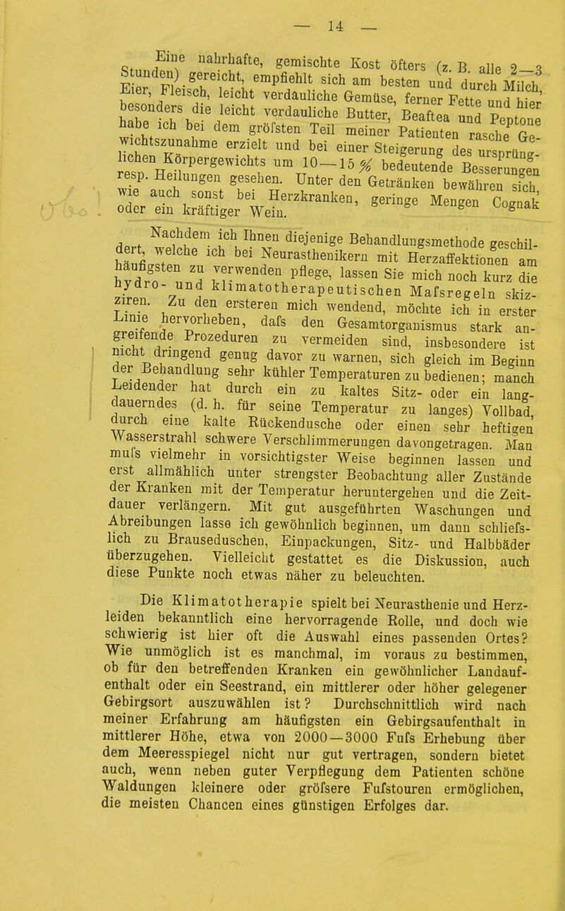 Stnnf gemischte Kost öfters (z. B alle 2-3 S unden) gereicht empfiehlt sich am besten uad durch Milch ' 7 verdauliche Gemüse, ferner FetL und hier besonders die leicht verdauliche Butter,' Beaftea unrPeptone habe ich bei dem gröfsten Teil meiner Patienten rasche Ge Wichtszunahme erzielt und bei einer Steigerung des ursDrün. liehen Körpergewichts um 10-15 X bedeutende BeSung^^^ resp. Heilungen gesehen. Unter den Getränken bewähreTsich (r(,,.. Zr':^^:%s~-^ Nachdem ich Ihnen diejenige Behandlungsmethode geschil- hrulrten Neurasthenikem mit Herzaffektionen am iTaf. . w Jf.'^^'^ Pfl^g«' lassen Sie mich noch kurz die Jri 7 . l^lin^atotherapeutischen Mafsregeln skiz- 1, den ersteren mich wendend, möchte ich in erster ip^f! dafs den Gesamtorganismus stark an- grei ende Prozeduren zu vermeiden sind, insbesondere ist nicht dringend genug davor zu warnen, sich gleich im Beginn der Behandlung sehr kühler Temperaturen zu bedienen; manch I Leidender hat durch ein zu kaltes Sitz- oder ein lang- dauerndes (d. h. für seine Temperatur zu langes) Vollbad durch eine kalte Rückendusche oder einen sehr hefti-en Wasserstrahl schwere Verschlimmerungen davongetragen Man mufs vielmehr in vorsichtigster Weise beginnen lassen und erst allmählich unter strengster Beobachtung aller Zustände der Kranken mit der Temperatur heruntergehen und die Zeit- dauer verlängern. Mit gut ausgeführten Waschungen und Abreibungen lasse ich gewöhnlich beginnen, um dann schliefs- lich zu Brauseduschen, Einpackungen, Sitz- und Halbbäder überzugehen. Vielleicht gestattet es die Diskussion, auch diese Punkte noch etwas näher zu beleuchten. Die Klimatotherapie spielt bei Neurasthenie und Herz- leiden bekanntlich eine hervorragende Rolle, und doch wie schwierig ist hier oft die Auswahl eines passenden Ortes? Wie unmöglich ist es manchmal, im voraus zu bestimmen, ob für den betreffenden Kranken ein gewöhnlicher Landauf- enthalt oder ein Seestrand, ein mittlerer oder höher gelegener Gebirgsort auszuwählen ist? Durchschnittlich wird nach meiner Erfahrung am häufigsten ein Gebirgsaufenthalt in mittlerer Höhe, etwa von 2000—3000 Fufs Erhebung über dem Meeresspiegel nicht nur gut vertragen, sondern bietet auch, wenn neben guter Verpflegung dem Patienten schöne Waldungen kleinere oder gröfsere Fufstouren ermöglichen, die meisten Chancen eines günstigen Erfolges dar.