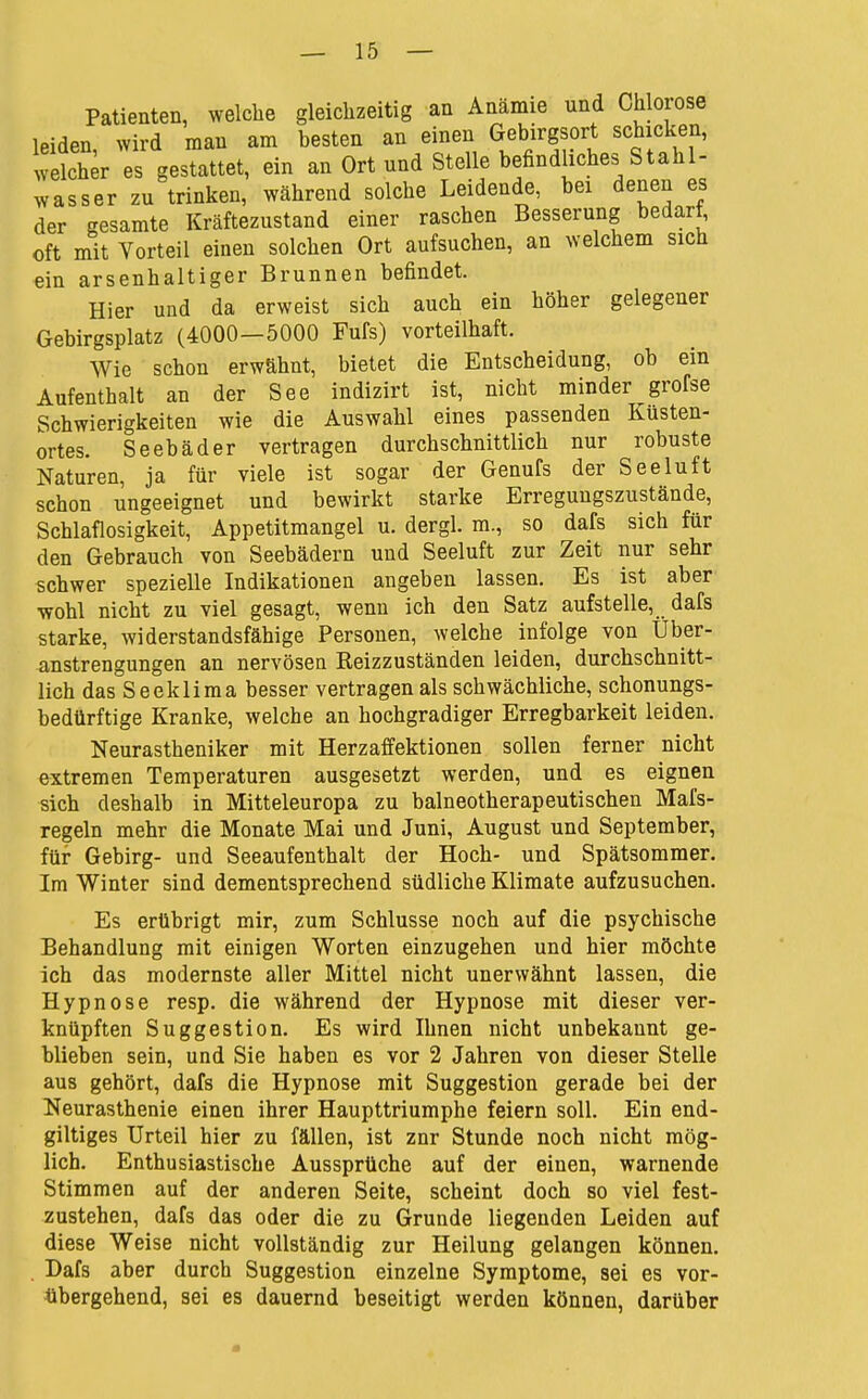Patienten, welche gleichzeitig an Anämie und Chlorose leiden wird man am besten an einen Gebirgsort schicken, .velcher es gestattet, ein an Ort und Stelle befindliches Stahl- wasser zu trinken, während solche Leidende, bei denen es der gesamte Kräftezustand einer raschen Besserung bedart, oft mit Vorteil einen solchen Ort aufsuchen, an welchem sich ein arsenhaltiger Brunnen befindet. Hier und da erweist sich auch ein höher gelegener Gebirgsplatz (4000—5000 Fufs) vorteilhaft. Wie schon erwähnt, bietet die Entscheidung, ob ein Aufenthalt an der See indizirt ist, nicht minder grofse Schwierigkeiten wie die Auswahl eines passenden Küsten- ortes. Seebäder vertragen durchschnittlich nur robuste Naturen, ja für viele ist sogar der Genufs der Seeluft schon ungeeignet und bewirkt starke Erregungszustände, Schlaflosigkeit, Appetitmangel u. dergl. m., so dafs sich für den Gebrauch von Seebädern und Seeluft zur Zeit nur sehr schwer spezielle Indikationen angeben lassen. Es ist aber •wohl nicht zu viel gesagt, wenn ich den Satz aufstelle, dafs starke, widerstandsfähige Personen, welche infolge von Über- anstrengungen an nervösen Reizzuständen leiden, durchschnitt- lich das Seeklima besser vertragen als schwächliche, schonungs- bedürftige Kranke, welche an hochgradiger Erregbarkeit leiden. Neurastheniker mit Herzaffektionen sollen ferner nicht extremen Temperaturen ausgesetzt werden, und es eignen sich deshalb in Mitteleuropa zu balneotherapeutischen Mafs- regeln mehr die Monate Mai und Juni, August und September, für Gebirg- und Seeaufenthalt der Hoch- und Spätsommer. Im Winter sind dementsprechend südliche Klimate aufzusuchen. Es erübrigt mir, zum Schlüsse noch auf die psychische Behandlung mit einigen Worten einzugehen und hier möchte ich das modernste aller Mittel nicht unerwähnt lassen, die Hypnose resp. die während der Hypnose mit dieser ver- knüpften Suggestion. Es wird Ihnen nicht unbekannt ge- blieben sein, und Sie haben es vor 2 Jahren von dieser Stelle aus gehört, dafs die Hypnose mit Suggestion gerade bei der Neurasthenie einen ihrer Haupttriumphe feiern soll. Ein end- giltiges Urteil hier zu fällen, ist znr Stunde noch nicht mög- lich. Enthusiastische Aussprüche auf der einen, warnende Stimmen auf der anderen Seite, scheint doch so viel fest- zustehen, dafs das oder die zu Grunde liegenden Leiden auf diese Weise nicht vollständig zur Heilung gelangen können. . Dafs aber durch Suggestion einzelne Symptome, sei es vor- übergehend, sei es dauernd beseitigt werden können, darüber