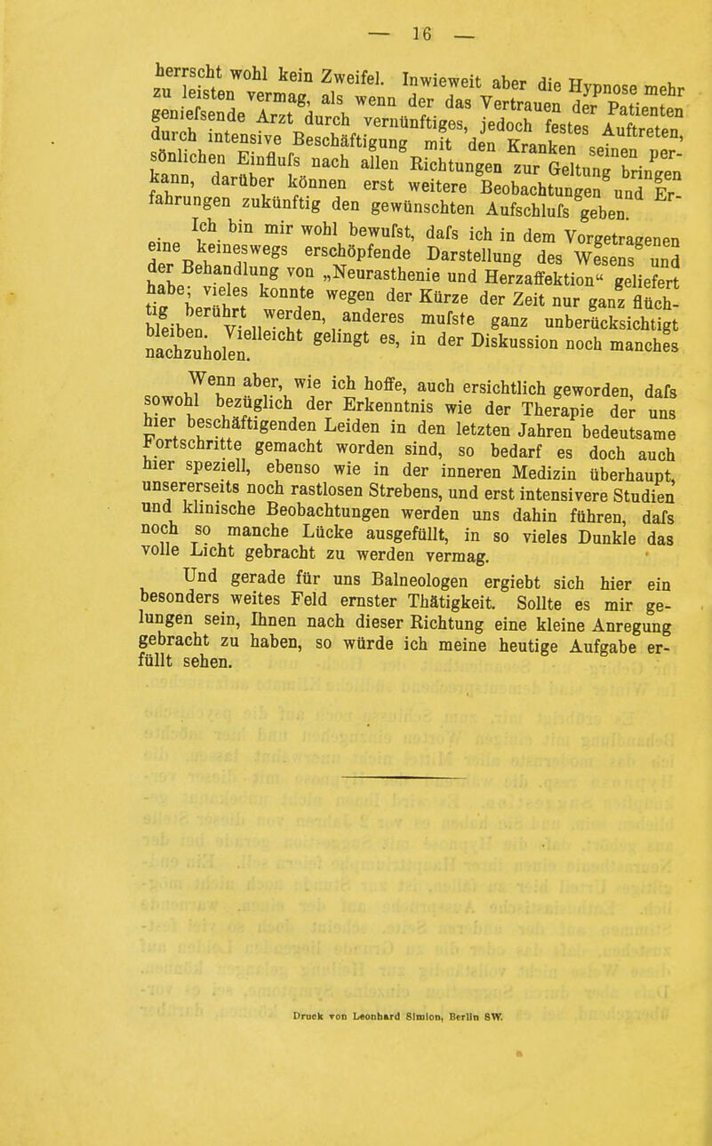 durch intensive Beschäftigung mit den Tfr^Jwn sönlichen Einflufs nach aL°/RSunge/zu;^^^^^^^^ kann, darüber können erst weitere BeobachtungeS'uad Er fahrungen zukünftig den gewünschten Aufschlufs geben Ich bm mir wohl bewufst, dafs ich in dem Vorgetragenen eine keineswegs erschöpfende Darstellung des wfsens unS der Behandlung von „Neurasthenie und Herzaffektion geliefert habe; vieles konnte wegen der Kürze der Zeit nur ganz flüch Weiber vtr''.f°'r'''^'^ ^^^^ unbericksicht gt Szuholln  ^-I^-kussionnochmanchL Wenn aber, wie ich hoffe, auch ersichtlich geworden, dafs sowohl bezüglich der Erkenntnis wie der Therapie d^ uns hier beschäftigenden Leiden in den letzten Jahren bedeutsame Fortschritte gemacht worden sind, so bedarf es doch auch hier speziell, ebenso wie in der inneren Medizin überhaupt, unsererseits noch rastlosen Strebens, und erst intensivere Studien und klinische Beobachtungen werden uns dahin führen, dafs noch so manche Lücke ausgefüllt, in so vieles Dunkle das volle Licht gebracht zu werden vermag. Und gerade für uns Baineologen ergiebt sich hier ein besonders weites Feld ernster Thätigkeit. Sollte es mir ge- lungen sein, Ihnen nach dieser Richtung eine kleine Anregung gebracht zu haben, so würde ich meine heutige Aufgabe er- füllt sehen. Druck TOD Li«onbard Simion, Berlin 8W.