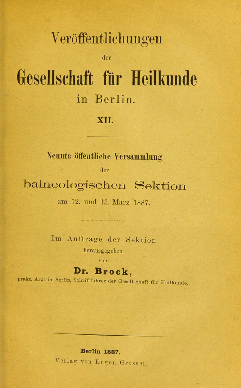 Veröffentlichungen der Gresellschaft für Heilkunde in Berlin. XII. Neunte öffentliche Versammlung der balneologisclieii Sektion am 12. und 13. März 1887. Im Auftrage der Sektiou herausgegeben von Dr. Brock, •akt. Arzt in Berlin, Schriftführer der Gesellschaft für Heilkunde, Verlag Berlin 1887. von Eugen Grosser.