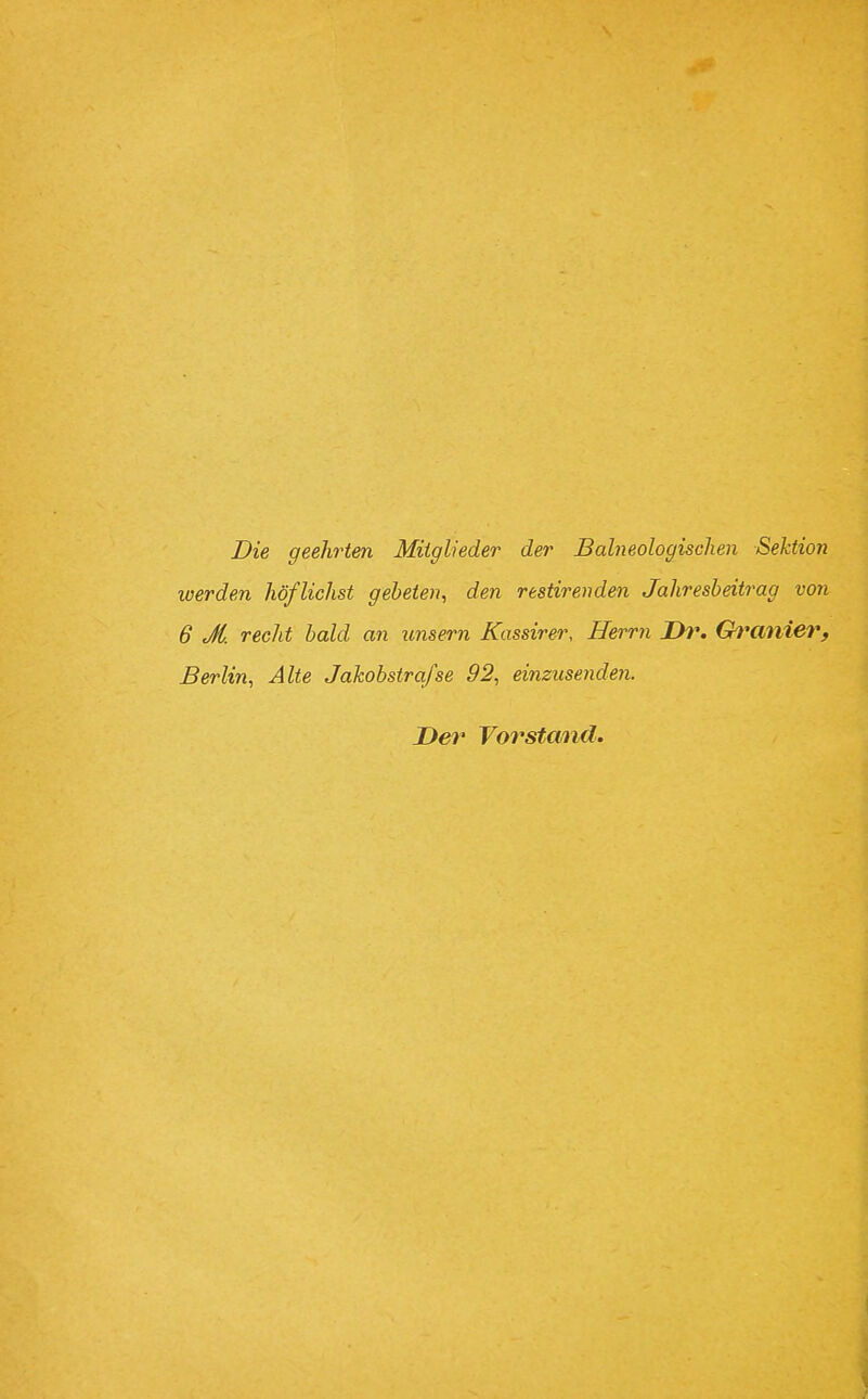 Die geehrten Mitglieder der Balneologischen Sektion werden höflichst gebeten, den restireiiden Jahresbeitrag von 6 Jt. recht bald an imsern Kassirer, Herrn Ih\ Ch^anier, Berlin, Alte Jakobstrafse 92, einzusenden. Der Vorstand. \ I