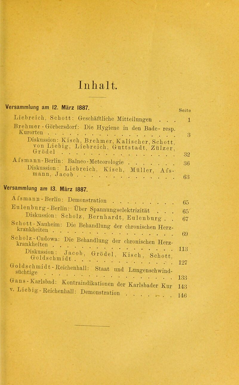 Inhalt. 32 36 Versammlung am 12. März 1887. - ^^-^^ Liebreich, Schott: Greschäftliche Mitteilungen ... 1 Brehmer-Görbersdorf: Die Hygiene in den Bade- resp. Kurorten g DisJiussion: Kisch, Brehmer, Kalischer, Schott von Liebig-, Liebreich, Guttstadt, Ztilzer, Grodel Afsmaun-Berlin: Balneo-Meteorologie Diskussion: Liebreich. Kisch, Müller Afs- mann, Jacob ' _ gg Versammlung am 13. März 1887. Afsmann-Berlin: Demonstration 65 Eulenburg-Berlin: Über Spannungselektrizität . ' 65 Diskussion: Scholz, Bernhardt, Eulenburg . . 67 ^kmnkheS'?': S^^^'idlung der chronischen Herz- kJankheiten!'; Behandlung der chronischen Herz^ ÄSmiir'' ^^^^^^^''^-ch' Schott; Staat und Lungenschwind; Gans-Karlsbad: Kontraindikationen der Karlsbader Kur 14.3 V. Liebig-Reichenhall: Demonstration . . . . .