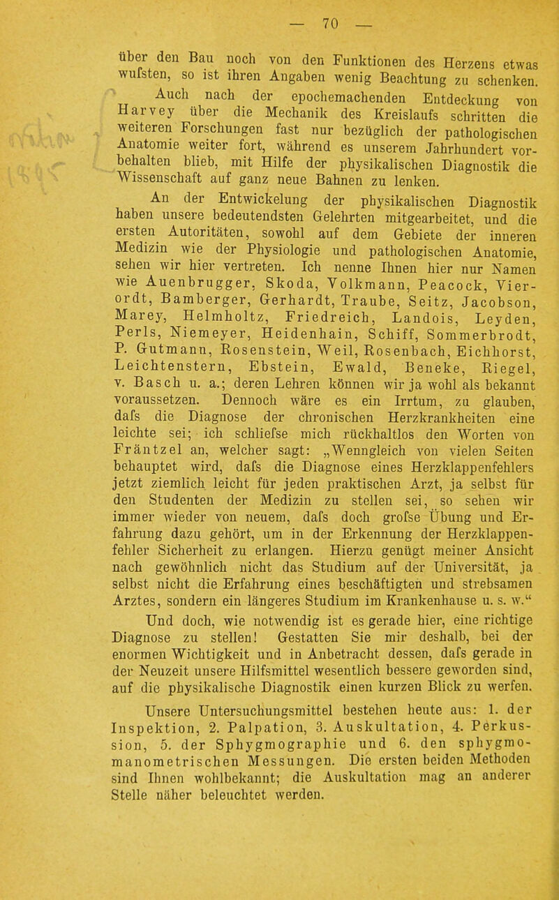 über den Bau noch von den Funktionen des Herzens etwas wufsten, so ist ihren Angaben wenig Beachtung zu schenken. Auch nach der epochemachenden Entdeckung von Harvey über die Mechanik des Kreislaufs schritten die weiteren Forschungen fast nur bezüglich der pathologischen Anatomie weiter fort, während es unserem Jahrhundert vor- behalten blieb, mit Hilfe der physikalischen Diagnostik die Wissenschaft auf ganz neue Bahnen zu lenken. An der Entwickelung der physikalischen Diagnostik haben unsere bedeutendsten Gelehrten mitgearbeitet, und die ersten Autoritäten, sowohl auf dem Gebiete der inneren Medizin wie der Physiologie und pathologischen Anatomie, sehen wir hier vertreten. Ich nenne Ihnen hier nur Namen wie Auenbrugger, Skoda, Volkmann, Peacock, Vier- ordt, Bamberger, Gerhardt, Traube, Seitz, Jacobson, Marey, Helmholtz, Friedreich, Landois, Leyden, Perls, Niemeyer, Heidenhain, Schiff, Sommerbrodt, P. Gutmann, Rosenstein, Weil, Rosenbach, Eichhorst, Leichtenstern, Ebstein, Ewald, Beneke, Riegel, V. Bäsch u. a.; deren Lehren können wir ja wohl als bekannt voraussetzen. Dennoch wäre es ein Irrtum, zu glauben, dafs die Diagnose der chronischen Herzkrankheiten eine leichte sei; ich schliefse mich rückhaltlos den Worten von Fräntzel an, welcher sagt: „Wenngleich von vielen Seiten behauptet wird, dafs die Diagnose eines Herzklappenfehlers jetzt ziemlich leicht für jeden praktischen Arzt, ja selbst für den Studenten der Medizin zu stellen sei, so sehen wir immer wieder von neuem, dafs doch grofse Übung und Er- fahrung dazu gehört, um in der Erkennung der Herzklappen- fehler Sicherheit zu erlangen. Hierzu genügt meiner Ansicht nach gewöhnlich nicht das Studium auf der Universität, ja selbst nicht die Erfahrung eines beschäftigten und strebsamen Arztes, sondern ein längeres Studium im Krankenhause u. s. w. Und doch, wie notwendig ist es gerade hier, eine richtige Diagnose zu stellen! Gestatten Sie mir deshalb, bei der enormen Wichtigkeit und in Anbetracht dessen, dafs gerade in der Neuzeit unsere Hilfsmittel wesentlich bessere geworden sind, auf die physikalische Diagnostik einen kurzen Blick zu werfen. Unsere Untersuchungsmittel bestehen heute aus: 1. der Inspektion, 2. Palpation, 3. Auskultation, 4. Perkus- sion, 5. der Sphygmographie und 6. den sphygmo- manometrischen Messungen. Die ersten beiden Methoden sind Ihnen wohlbekannt; die Auskultation mag an anderer Stelle näher beleuchtet werden.