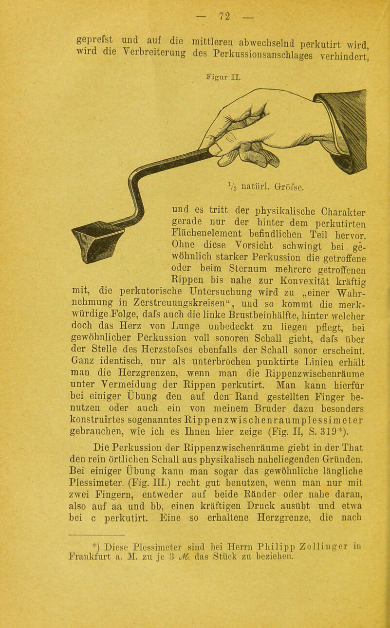 geprefst und auf die mittleren abwechselnd perkutirt wird wird die Verbreiterung des Perkussionsanschlages verhindert^ Figur II. und es tritt der physikalische Charakter gerade nur der hinter dem perkutirten Flächenelement befindlichen Teil hervor. Ohne diese Vorsicht schwingt bei ge- wöhnlich starker Perkussion die getroffene oder beim Sternum mehrere getroffenen Kippen bis nahe zur Konvexität kräftig mit, die perkutorische Untersuchung wird zu „einer Wahr- nehmung in Zerstreuungskreisen, und so kommt die merk- würdige Folge, dafs auch die linke Brustbeinhälfte, hinter welcher doch das Herz von Lunge unbedeckt zu liegen pflegt, bei gewöhnlicher Perkussion voll sonoren Schall giebt, dafs über der Stelle des Herzstofses ebenfalls der Schall sonor erscheint. Ganz identisch, nur als unterbrochen punktirte Linien erhält man die Herzgrenzen, wenn man die Rippenzwischenräume unter Vermeidung der Rippen perkutirt. Man kann hierfür bei einiger Übung den auf den Rand gestellten Finger be- nutzen oder auch ein von meinem Bruder dazu besonders konstruirtes sogenanntes Rippenzwischenraumplessimeter gebrauchen, wie ich es Ihnen hier zeige (Fig. II, S. 319*). Die Perkussion der Rippenzwischenräume giebt in der That den rein örtlichen Schall aus physikalisch naheliegenden Gründen. Bei einiger Übung kann man sogar das gewöhnliche längliche Plessimeter (Fig. III.) recht gut benutzen, wenn man nur mit zwei Fingern, entweder auf beide Ränder oder nahe daran, also auf aa und bb, einen kräftigen Druck ausübt und etwa bei c perkutirt. Eine so erhaltene Herzgrenze, die nach *) Diese Plessimeter sind bei Herrn Philipp ZoIiiiiger in Frankfurt a. M. zu je 3 M. das Stück zu bezieben.