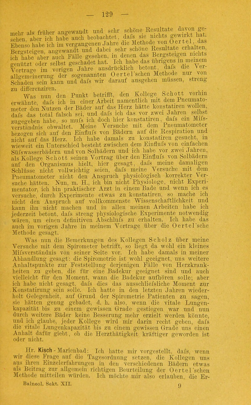 mehr als frülier ang-ewaiicU uikI sehr schöne Resultate davon ge- fpheu aber ich habe auch beobachtet, dafs sie nichts gewirkt hat. Sotbe kh ?m vergangenen Jahre die Methode von O er te^^^^^^^^^^ Bero-steio-en angewandt und dabei sehr schone Resultate eiüaiten, kh habhSer auch Fälle gesehen, in denen das Bergsteigen nichts ämtzt oder selbst geschallet hat Ich habe das iibrigens m meinem Vortrao-e im vorigen Jahre ausdrucklich betont lafs die Vei- alloem?Lrang der sogenannten 0erteIschen Methode nvu- von ScSn sein kann und clafs wir darauf ausgehen müssen, streng zu differenziren. . Was nun den Pimkt betrifft, den Kollege Schott vorhin erwähnte dafs ich in einer Arbeit namentlich mit dem Pneumato- meter den Nutzen der Bäder auf das Herz hätte konstatiren wollen dafs das total falsch sei, und dafs ich das vor zwei Jahren selbst zuo-eo-ebeu habe, so mufs ich doch hier konstatiren, dals ein Miis- ve?ständnis obwaltet. Meine Versuche mit dem Pneumatometer bezoo-eu sich auf den Einlufs von Bädern auf die Respiration und nicht* auf das Herz. Ich habe damals zu konstatiren gesucht, m wieweit ein Unterschied besteht zwischen dem Einflufs von emfachen Süfswasserbädern und von Solbädern und ich habe vor zwei Jahren, als Kollege Schott seinen Vortrag über den Emüufs von Solbadern auf den Organismus hielt, hier gesagt, dafs meine damaligen Schlüsse nicht vollwichtig seien, dafs meine Versuche mit dem Pneumatometer nicht den Anspruch physiologisch korrekter Ver- suche hätten. Nun, m. H., ich bin nicht Physiologe, nicht Experi- mentator, ich bin praktischer Arzt in einem Bade und wenn ich es versuche, durch Experimente etwas zu konstatiren, so mache ich nicht den Anspruch auf vollkommenste Wiss.enschaftlichkeit und kann ihn nicht machen und in allen meinen Arbeiten habe ich jederzeit betont, dafs streng physiologische Experimente notwendig wären, um einen definitiven Abschlufs zu erhalten. _ Ich habe das auch im vorigen Jahre in meinem Vortrage über die Oertel'sche Methode gesagt. Was nun die Bemerkungen des Kollegen Scholz über meine Versuche mit dem Spirometer betriift, so liegt da wohl ein kleines Mifsverständnis von seiner Seite vor. Ich habe damals in meiner Abhandlung gesagt: die Spirometrie ist wohl geeignet, uns weitere Anhaltspunkte zur Feststellung derjenigen Fälle von Herzkrank- heiten zu geben, die für eine Badekiir geeignet sind und auch vielleicht für den Moment, wann die Badekur aufhören solle; aber ich habe nicht gesagt, dafs dies das ausschliefsliche Moment zur . Konstatirung sein solle. Ich hatte in den letzten Jahren wieder- holt G-elegenheit, auf G-rund der Spirometrie Patienten zu sagen, sie hätten genug gebadet, d. h. also, wenn die vitale Lungen- kapazität bis zu einem gewissen Grade gestiegen war und nun durch weitere Bäder keine Besserung mehr erzielt werden könnte, und ich glaube, jeder Kollege wird mir darin recht geben, dafs die vitale Lungenlfapazität bis zu einem gewissen G-rade uns einen Anhalt dafür giebt, ob die Herzthätigkeit kräftiger geworden ist oder nicht. Hr. Kisch-Marienbad: Ich hatte mir vorgestellt, dafs, wenn wir diese Frage auf die Tagesordnung setzen, die Kollegen uns aus ihren Binzelerfahrungen in den verschiedenen Bädern etwas als Beitrag ziu- allgemein richtigen Beurteilung der Oertel'scheu Methode mitteilen würden. Ich möchte mir also erlauben, die Br- Balneol. Sekt. XII. g