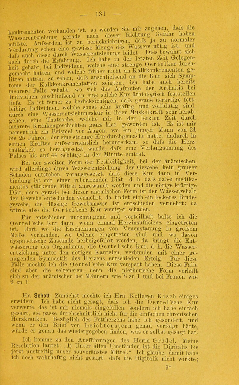 koBkremeuten vorhanden ist, so werden Sie ink zu^ \Vnc«Prpnt7iehuno- oerade nach dieser Richtung Ixeiani naoen S AifS zu berücksichtigen, dafs ja zu normaler Äuung chon eine gewisse Menge des Wassers, notig ist und dSs aS'diese durch Wasse.entziehung If^^et Dies bewahrt sich auch durch die Erfahrung. Ich habe in der l^J^^*^^^ f^^f, bpit o-ehabt bei Individuen, welche eine strenge Oertelkui durcü- oemalht hatten und weicht früher nicht an Kalkkonkrementen ge- S?ren ba ten zu sehen, dafs anschliefsend an die Kur sich Symp- tome der Kalkkonki'ementation zeigten; ich habe auch bereits Sere Fälle gehabt, wo sich das Auftreten der_ Arthritis bei Sfduen anschliefsend an eine solche Kur äthiologisch feststellen liefs Es ist ferner zu berücksichtigen, dals gerade derartige tett- leibio-e Individuen, welche sonst sehr kräftig und vollblütig sind, durch eine Wasserentziehungskur in ihrer Muskelkraft sehr herab- a-ehen eine Thatsache. welche mir in der letzten Zeit dui'ch mehrere Krankengeschichten ganz klar geworden ist. Bs ist mir namentlich ein Beispiel vor Augen, wo em junger Mann von 24 bis 25 Jahren, der eine strenge Kur durchgemacht hatte, dadui'ch m seinen Kräften aufs er ordentlich herunterkam, so dafs die Herz- thätigkeit so herabgesetzt wurde, dafs eine Verlangsamung des Pulses bis auf M Schläge in der Minute eintrat. Bei der zweiten Form der Fettleibigkeit, bei der anämischen, wird allerdings durch Wasserentziehung der Gewebe kein grofser Schaden entstehen, vorausgesetzt, dafs diese Kur dann in Ver- bindung ist mit einer roborirenden Diät, d. h. dafs dabei medika- mentös stärkende Mittel angewandt werden und die nötige kräftige Diät, denn gerade bei dieser anämischen Form ist der Wassergehalt der Gewebe entschieden vermehrt, da findet sich ein lockeres Binde- gewebe, die flüssige Gewebsmasse ist entschieden vermehrt; da würde also die Oertel'sche Kur weniger schaden. Für entschieden nutzbringend und vorteilhaft halte ich die Oertel'sche Kur dann, wenn einmal Herzinsuffielenz eingetreten ist. Dort, wo die Erscheinungen von Venenstauung in grofsem Mafse vorhanden, wo Ödeme eingetreten sind und wo davon dyspnoetische Zustände herbeigeführt werden, da bringt die Ent- wässerung des Organismus, die OerteTsche Kur, d. h. die Wasser- entziehnng unter den nötigen Kautelen, verbunden mit einer ge- nügenden Gymnastik des Herzens entschieden Erfolg. Für diese Fälle möchte ich die Oertel'sche Kur verspart haben. Diese Fälle sind aber die selteneren, denn die plethorische Form verhält sich zu der anämischen bei Männern wie 8 zu 1 und bei Frauen wie 2 zu 1. Hr. Schott: Zunächst möchte ich Hrn. Kollegen Kisch einiges erwidern. Ich habe nicht gesagt, dafs ich die Oertel'sche Kur verwerfe, das ist mir niemals eingefallen, sondern ich habe einfach gesagt, sie passe durchschnittlich nicht für die einfachen chronischen Herzkranken. Bezüglich des Fettherzens habe ich gesondert, und wenn er den Brief von Leichtenstern genau verfolgt hätte, würde er genau das wiedergegeben finden, was er selbst gesagt hatl Ich komme zu den Ausführungen des Herrn Grödel. Meine Resolution lautet: „1) Unter allen Umständen ist die Digitalis bi.s jetzt unstreitig unser souveränstes Mittel. Ich glaube, damit habe ich doch wahrhaftig nicht gesagt, dafs die Digitalis nicht wirkte; 9*
