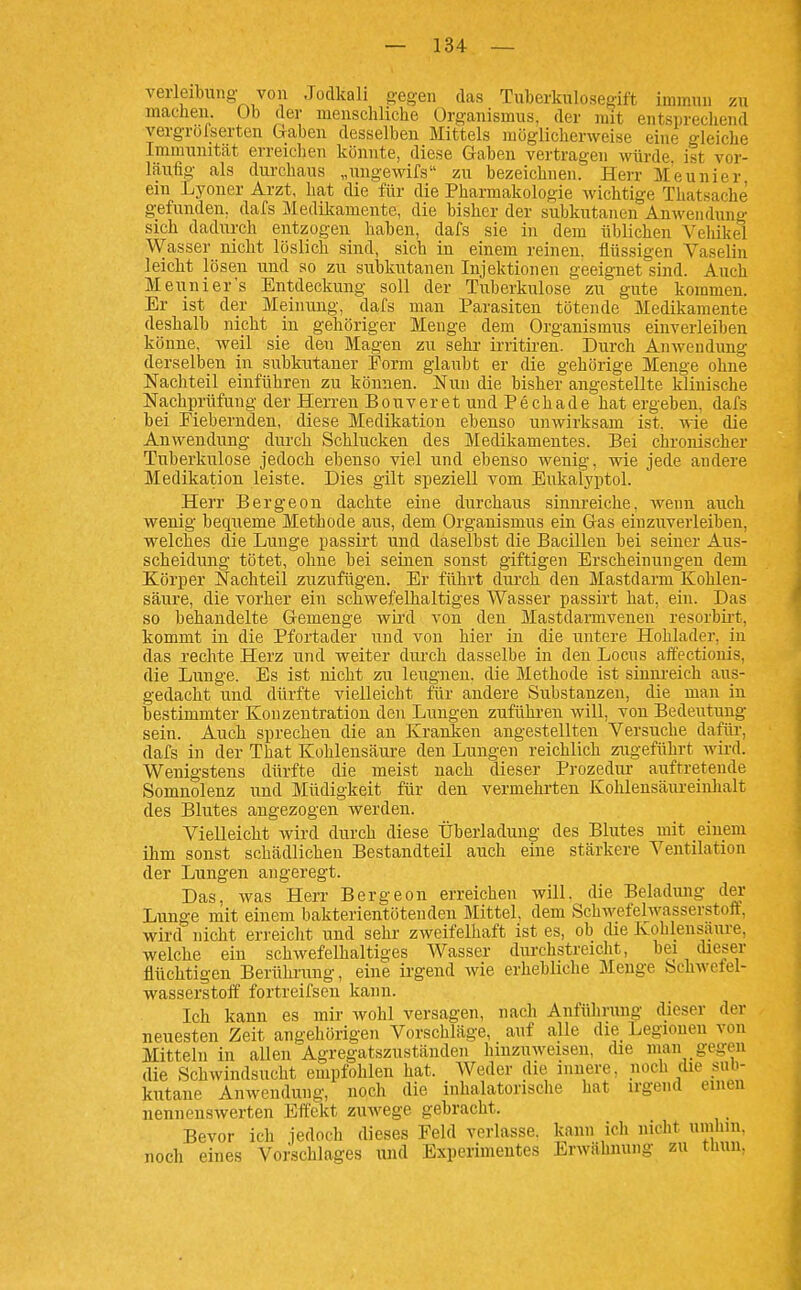 verleibung von Jodkali g-egen das Tuberkulosegift immun zu machen Ob der menschliche Organismus, der mit entsprechend vergrofserten Gaben desselben Mittels möglicherweise eine gleiche Immunität erreichen könnte, diese Gaben vertragen würde ist vor- läufig als durchaus „ungewifs zu bezeichnen. Herr Meunier ein Lj'ouer Arzt, hat die für die Pharmakologie wichtige Thatsache gefunden, dafs Medikamente, die bisher der subkutanen Anwendung sich dadiirch entzogen haben, dafs sie in dem üblichen Vehikel Wasser nicht löslich sind, sich in einem reinen, flüssigen Vaseliu leicht lösen und so zu subkutanen Injektionen geeignet sind. Auch Meunier's Entdeckung soll der Tuberkulose zu gute kommen. Er ist der Meinung, dafs man Parasiten tötende Medikamente deshalb nicht in gehöriger Menge dem Organismus einverleiben könne, weil sie den Magen zu sehr- irritiren. Durch Anwendimg derselben in subkutaner Form glaubt er die gehörige Menge ohne Nachteil einführen zu können. Nun die bisher angestellte klinische Nachprüfung der Herren Bouveret und Pechade hat ergeben, dafs bei Eiebernden, diese Medikation ebenso unwirksam ist. wie die Anwendung durch Schlucken des Medikamentes. Bei chronischer Tuberkulose jedoch ebenso viel und ebenso wenig, wie jede andere Medikation leiste. Dies gilt speziell vom Eukalyptol. Herr Bergeon dachte eine durchaus sinnreiche, wenn auch wenig bequeme Methode aus, dem Organismus ein Gas einzuverleiben, welches die Lunge passirt und daselbst die Bacillen bei seiner Aus- scheidung tötet, ohne bei seinen sonst giftigen Erscheinungen dem Körper Nachteil zuzufügen. Er führt durch den Mastdarm Kohlen- säure, die vorher ein scliwefeUialtiges Wasser passirt hat, ein. Das so behandelte Gemenge wird von den Mastdarmvenen resorbii-t, kommt in die Pfortader iind von hier in die untere Hohlader, in das rechte Herz und weiter durch dasselbe in den Locus aifectionis, die Lunge. Es ist nicht zu leugnen, die Methode ist sinnreich aus- gedacht und dürfte vielleicht für andere Substanzen, die man in bestimmter Konzentration den Lungen zuführen will, von Bedeutung sein. Auch sprechen die an Kranken angestellten Versuche dafür, dafs in der That Kohlensäure den Lungen reichlich ziigeführt wird. Wenigstens dürfte die meist nach dieser Prozedur auftretende Somnolenz und Müdigkeit für den vermehrten Kohlensäureinlialt des Blutes angezogen werden. Vielleicht wird durch diese Überladung des Blutes mit einem ihm sonst schädlichen Bestandteil auch eine stärkere Ventilation der Lungen angeregt. Das, was Herr Bergeon erreichen will, die Beladung der Lunge mit einem bakterientötenden Mittel, dem Schwefelwasserstoft, wird nicht erreicht und sehr zweifelhaft ist es, ob die Kohlensaure, welche ein schwefelhaltiges AVasser durchstreicht, bei dieser flüchtigen Berülmmg, eine irgend wie erhebliche Menge bchAvefel- wasserstoff fortreifsen kann. Ich kann es mir wohl versagen, nach Anführung dieser der neuesten Zeit angehörigen Vorschläge, auf alle die Legionen von Mitteln in aUen Agregatszuständen hinzuweisen, die man gegen die Schwindsucht empfohlen hat. Weder die innere, noch die sub- kutane Anwendung, noch die inhalatorische hat irgend einen nennenswerten Effekt zuwege gebracht. Bevor ich jedoch dieses Feld verlasse, kann ich nicht umhin, noch eines Vorschlages und Experimentes Erwähnung zu thun,