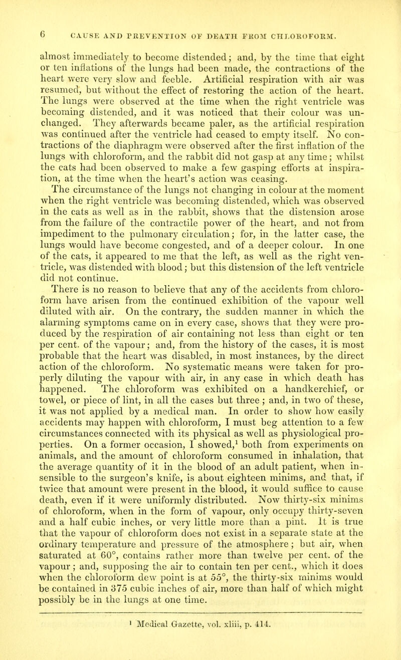 almost immediately to become distended; and, by the time that eight or ten inflations of the lungs had been made, the contractions of the heart were very slow and feeble. Artificial respiration with air was resumed, but without the effect of restoring the action of the heart. The lungs were observed at the time when the right ventricle was becoming distended, and it was noticed that their colour was un- changed. They afterwards became paler, as the artificial respiration wras continued after the ventricle had ceased to empty itself. No con- tractions of the diaphragm were observed after the first inflation of the lungs with chloroform, and the rabbit did not gasp at any time; whilst the cats had been observed to make a few gasping efforts at inspira- tion, at the time when the heart's action was ceasing. The circumstance of the lungs not changing in colour at the moment when the right ventricle was becoming distended, which was observed in the cats as well as in the rabbit, shows that the distension arose from the failure of the contractile power of the heart, and not from impediment to the pulmonary circulation; for, in the latter case, the lungs would have become congested, and of a deeper colour. In one of the cats, it appeared to me that the left, as well as the right ven- tricle, was distended with blood j but this distension of the left ventricle did not continue. There is no reason to believe that any of the accidents from chloro- form have arisen from the continued exhibition of the vapour well diluted with air. On the contrary, the sudden manner in which the alarming symptoms came on in every case, shows that they were pro- duced by the respiration of air containing not less than eight or ten per cent, of the vapour; and, from the history of the cases, it is most probable that the heart was disabled, in most instances, by the direct action of the chloroform. No systematic means were taken for pro- perly diluting the vapour with air, in any case in which death has happened. The chloroform was exhibited on a handkerchief, or towel, or piece of lint, in all the cases but three; and, in two of these, it was not applied by a medical man. In order to show how easily accidents may happen with chloroform, I must beg attention to a few circumstances connected with its physical as well as physiological pro- perties. On a former occasion, I showed,1 both from experiments on animals, and the amount of chloroform consumed in inhalation, that the average quantity of it in the blood of an adult patient, when in - sensible to the surgeon's knife, is about eighteen minims, and that, if twice that amount were present in the blood, it would suffice to cause death, even if it were uniformly distributed. Now thirty-six minims of chloroform, when in the form of vapour, only occupy thirty-seven and a half cubic inches, or very little more than a pint. It is true that the vapour of chloroform does not exist in a separate state at the ordinary temperature and pressure of the atmosphere ; but air, when saturated at 60°, contains rather more than twelve per cent, of the vapour; and, supposing the air to contain ten per cent., which it does when the chloroform dew point is at 55°, the thirty-six minims would be contained in 375 cubic inches of air, more than half of which might possibly be in the lungs at one time.