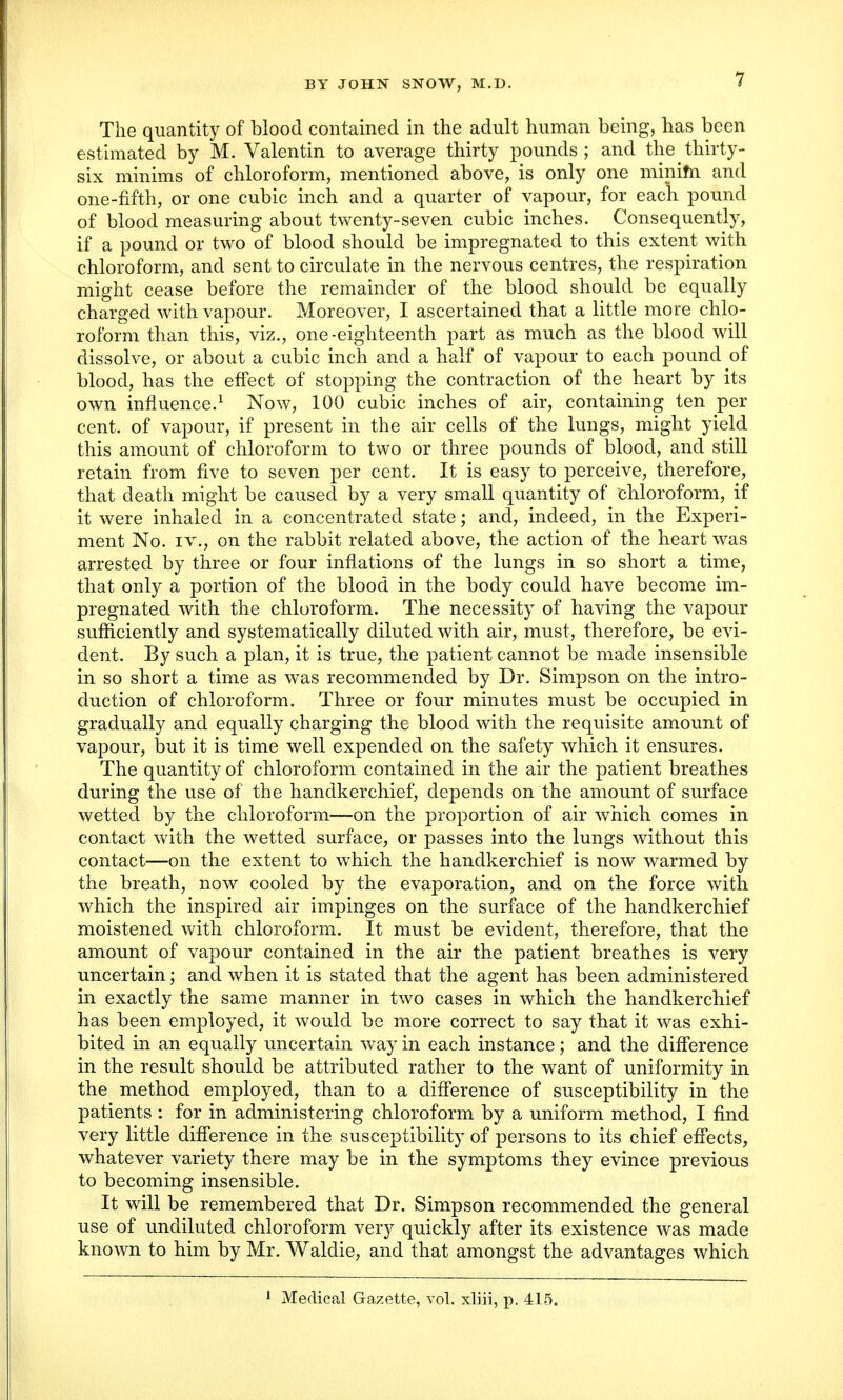 The quantity of blood contained in the adult human being, has been estimated by M. Valentin to average thirty pounds; and the^thirty- six minims of chloroform, mentioned above, is only one minim and one-fifth, or one cubic inch and a quarter of vapour, for each pound of blood measuring about twenty-seven cubic inches. Consequently, if a pound or two of blood should be impregnated to this extent with chloroform, and sent to circulate in the nervous centres, the respiration might cease before the remainder of the blood should be equally charged with vapour. Moreover, I ascertained that a little more chlo- roform than this, viz., one-eighteenth part as much as the blood will dissolve, or about a cubic inch and a half of vapour to each pound of blood, has the effect of stopping the contraction of the heart by its own influence.1 Now, 100 cubic inches of air, containing ten per cent, of vapour, if present in the air cells of the lungs, might yield this amount of chloroform to two or three pounds of blood, and still retain from five to seven per cent. It is easy to perceive, therefore, that death might be caused by a very small quantity of chloroform, if it were inhaled in a concentrated state; and, indeed, in the Experi- ment No. iv., on the rabbit related above, the action of the heart was arrested by three or four inflations of the lungs in so short a time, that only a portion of the blood in the body could have become im- pregnated with the chloroform. The necessity of having the vapour sufficiently and systematically diluted with air, must, therefore, be evi- dent. By such a plan, it is true, the patient cannot be made insensible in so short a time as was recommended by Dr. Simpson on the intro- duction of chloroform. Three or four minutes must be occupied in gradually and equally charging the blood with the requisite amount of vapour, but it is time well expended on the safety which it ensures. The quantity of chloroform contained in the air the patient breathes during the use of the handkerchief, depends on the amount of surface wetted by the chloroform—on the proportion of air which comes in contact with the wetted surface, or passes into the lungs without this contact—on the extent to which the handkerchief is now warmed by the breath, now cooled by the evaporation, and on the force with which the inspired air impinges on the surface of the handkerchief moistened with chloroform. It must be evident, therefore, that the amount of vapour contained in the air the patient breathes is very uncertain; and when it is stated that the agent has been administered in exactly the same manner in two cases in which the handkerchief has been employed, it would be more correct to say that it was exhi- bited in an equally uncertain way in each instance; and the difference in the result should be attributed rather to the want of uniformity in the method employed, than to a difference of susceptibility in the patients : for in administering chloroform by a uniform method, I find very little difference in the susceptibility of persons to its chief effects, whatever variety there may be in the symptoms they evince previous to becoming insensible. It will be remembered that Dr. Simpson recommended the general use of undiluted chloroform very quickly after its existence was made known to him by Mr. Waldie, and that amongst the advantages which