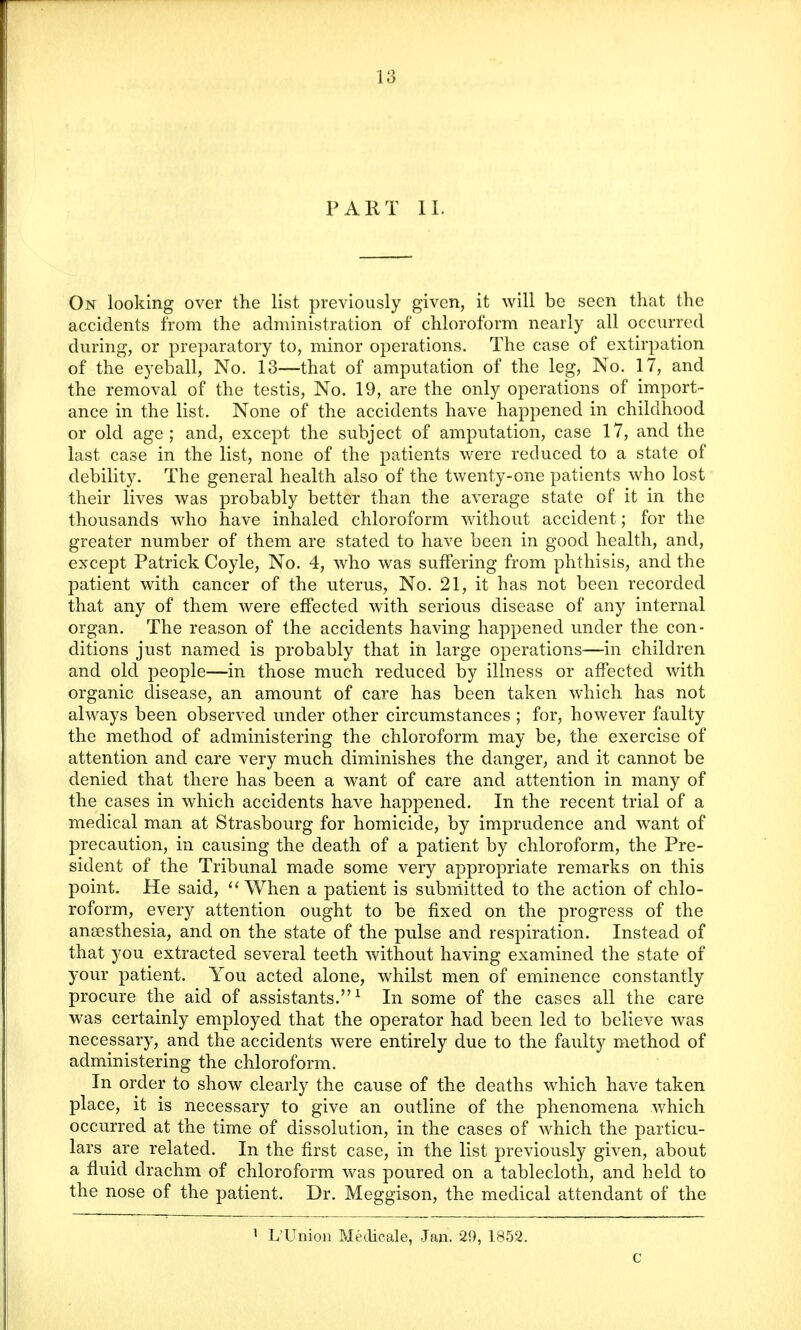 PART II. On looking over the list previously given, it will be seen that the accidents from the administration of chloroform nearly all occurred during, or preparatory to, minor operations. The case of extirpation of the eyeball, No. 13—that of amputation of the leg, No. 17, and the removal of the testis, No. 19, are the only operations of import- ance in the list. None of the accidents have happened in childhood or old age; and, except the subject of amputation, case 17, and the last case in the list, none of the patients were reduced to a state of debility. The general health also of the twenty-one patients who lost their lives was probably better than the average state of it in the thousands Avho have inhaled chloroform without accident; for the greater number of them are stated to have been in good health, and, except Patrick Coyle, No. 4, who was suffering from phthisis, and the patient with cancer of the uterus, No. 21, it has not been recorded that any of them were effected with serious disease of any internal organ. The reason of the accidents having happened under the con- ditions just named is probably that in large operations—in children and old people—in those much reduced by illness or affected with organic disease, an amount of care has been taken which has not always been observed under other circumstances ; for, however faulty the method of administering the chloroform may be, the exercise of attention and care very much diminishes the danger, and it cannot be denied that there has been a want of care and attention in many of the cases in which accidents have happened. In the recent trial of a medical man at Strasbourg for homicide, by imprudence and want of precaution, in causing the death of a patient by chloroform, the Pre- sident of the Tribunal made some very appropriate remarks on this point. He said,  When a patient is submitted to the action of chlo- roform, every attention ought to be fixed on the progress of the ansesthesia, and on the state of the pulse and respiration. Instead of that you extracted several teeth without having examined the state of your patient. You acted alone, whilst men of eminence constantly procure the aid of assistants.1 In some of the cases all the care was certainly employed that the operator had been led to believe was necessary, and the accidents were entirely due to the faulty method of administering the chloroform. In order to show clearly the cause of the deaths which have taken place, it is necessary to give an outline of the phenomena which occurred at the time of dissolution, in the cases of which the particu- lars are related. In the first case, in the list previously given, about a fluid drachm of chloroform was poured on a tablecloth, and held to the nose of the patient. Dr. Meggison, the medical attendant of the 1 L'Union Medicale, Jan. 29, 1852. c