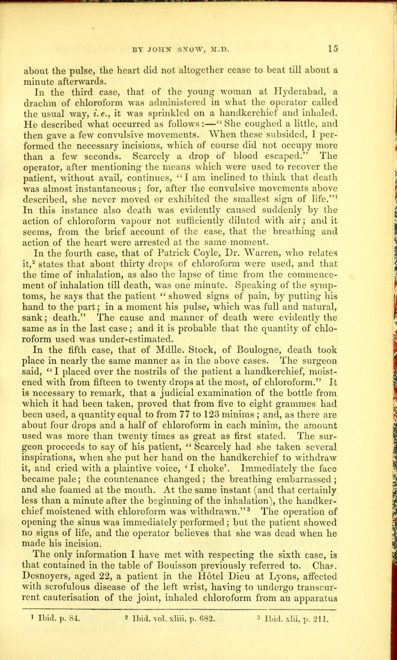 about the pulse, the heart did not altogether cease to beat till about a minute afterwards. In the third case, that of the young woman at Hyderabad, a drachm of chloroform was administered in what the operator called the usual way, i.e., it was sprinkled on a handkerchief and inhaled. He described what occurred as follows :— She coughed a little, and then gave a few convulsive movements. When these subsided, I per- formed the necessary incisions, which of course did not occupy more than a few seconds. Scarcely a drop of blood escaped. The operator, after mentioning the means which were used to recover the patient, without avail, continues, I am inclined to think that death was almost instantaneous; for, after the convulsive movements above described, she never moved or exhibited the smallest sign of life.1 In this instance also death was evidently caused suddenly by the action of chloroform vapour not sufficiently diluted with air; and it seems, from the brief account of the case, that the breathing and action of the heart were arrested at the same moment. In the fourth case, that of Patrick Coyle, Dr. Warren, who relates it,2 states that about thirty drops of chloroform were used, and that the time of inhalation, as also the lapse of time from the commence- ment of inhalation till death, was one minute. Speaking of the symp- toms, he says that the patient  showed signs of pain, by putting his hand to the part; in a moment his pulse, which was full and natural, sank; death. The cause and manner of death were evidently the same as in the last case; and it is probable that the quantity of chlo- roform used was under-estimated. In the fifth case, that of Mdlle. Stock, of Boulogne, death took place in nearly the same manner as in the above cases. The surgeon said,  I placed over the nostrils of the patient a handkerchief, moist- ened with from fifteen to twenty drops at the most, of chloroform. It is necessary to remark, that a judicial examination of the bottle from which it had been taken, proved that from five to eight grammes had been used, a quantity equal to from 77 to 123 minims ; and, as there are about four drops and a half of chloroform in each minim, the amount used was more than twenty times as great as first stated. The sur- geon proceeds to say of his patient,  Scarcely had she taken several inspirations, when she put her hand on the handkerchief to withdraw it, and cried with a plaintive voice, ' I choke'. Immediately the face became pale; the countenance changed; the breathing embarrassed ; and she foamed at the mouth. At the same instant (and that certainly less than a minute after the beginning of the inhalation), the handker- chief moistened with chloroform was withdrawn.3 The operation of opening the sinus was immediately performed; but the patient showed no signs of life, and the operator believes that she was dead when he made his incision. The only information I have met with respecting the sixth case, is that contained in the table of Bouisson previously referred to. Chap. Desnoyers, aged 22, a patient in the Hotel Dieu at Lyons, affected with scrofulous disease of the left wrist, having to undergo transcur- rent cauterisation of the joint, inhaled chloroform from an apparatus