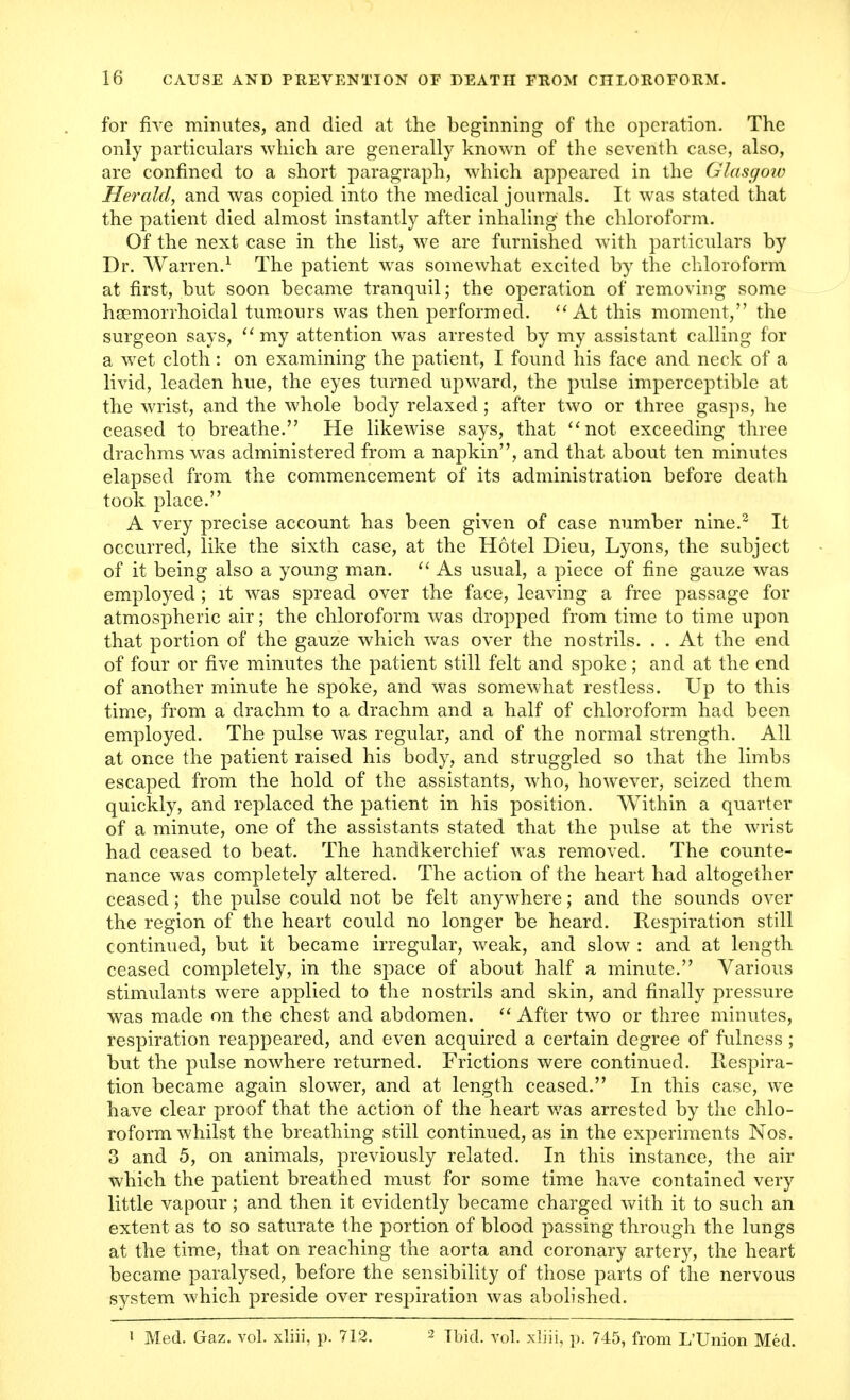 for five minutes, and died at the beginning of the operation. The only particulars which are generally known of the seventh case, also, are confined to a short paragraph, which appeared in the Glasgow Herald, and was copied into the medical journals. It was stated that the patient died almost instantly after inhaling the chloroform. Of the next case in the list, we are furnished with particulars by Dr. Warren.1 The patient was somewhat excited by the chloroform at first, but soon became tranquil; the operation of removing some hsemorrhoidal tumours was then performed.  At this moment, the surgeon says,  my attention was arrested by my assistant calling for a wet cloth: on examining the patient, I found his face and neck of a livid, leaden hue, the eyes turned upward, the pulse imperceptible at the wrist, and the whole body relaxed; after two or three gasps, he ceased to breathe. He likewise says, that not exceeding three drachms was administered from a napkin, and that about ten minutes elapsed from the commencement of its administration before death took place. A very precise account has been given of case number nine.2 It occurred, like the sixth case, at the Hotel Dieu, Lyons, the subject of it being also a young man.  As usual, a piece of fine gauze was employed; it was spread over the face, leaving a free passage for atmospheric air; the chloroform was dropped from time to time upon that portion of the gauze which was over the nostrils. . . At the end of four or five minutes the patient still felt and spoke; and at the end of another minute he spoke, and was somewhat restless. Up to this time, from a drachm to a drachm and a half of chloroform had been employed. The pulse was regular, and of the normal strength. All at once the patient raised his body, and struggled so that the limbs escaped from the hold of the assistants, who, however, seized them quickly, and replaced the patient in his position. Within a quarter of a minute, one of the assistants stated that the pulse at the wrist had ceased to beat. The handkerchief was removed. The counte- nance was completely altered. The action of the heart had altogether ceased; the pulse could not be felt anywhere; and the sounds over the region of the heart could no longer be heard. Respiration still continued, but it became irregular, weak, and slow : and at length ceased completely, in the space of about half a minute. Various stimulants were applied to the nostrils and skin, and finally pressure was made on the chest and abdomen.  After two or three minutes, respiration reappeared, and even acquired a certain degree of fulness; but the pulse nowhere returned. Frictions were continued. Respira- tion became again slower, and at length ceased. In this case, we have clear proof that the action of the heart was arrested by the chlo- roform whilst the breathing still continued, as in the experiments Nos. 3 and 5, on animals, previously related. In this instance, the air which the patient breathed must for some time have contained very little vapour; and then it evidently became charged with it to such an extent as to so saturate the portion of blood passing through the lungs at the time, that on reaching the aorta and coronary artery, the heart became paralysed, before the sensibility of those parts of the nervous system which preside over resjnration was abolished.