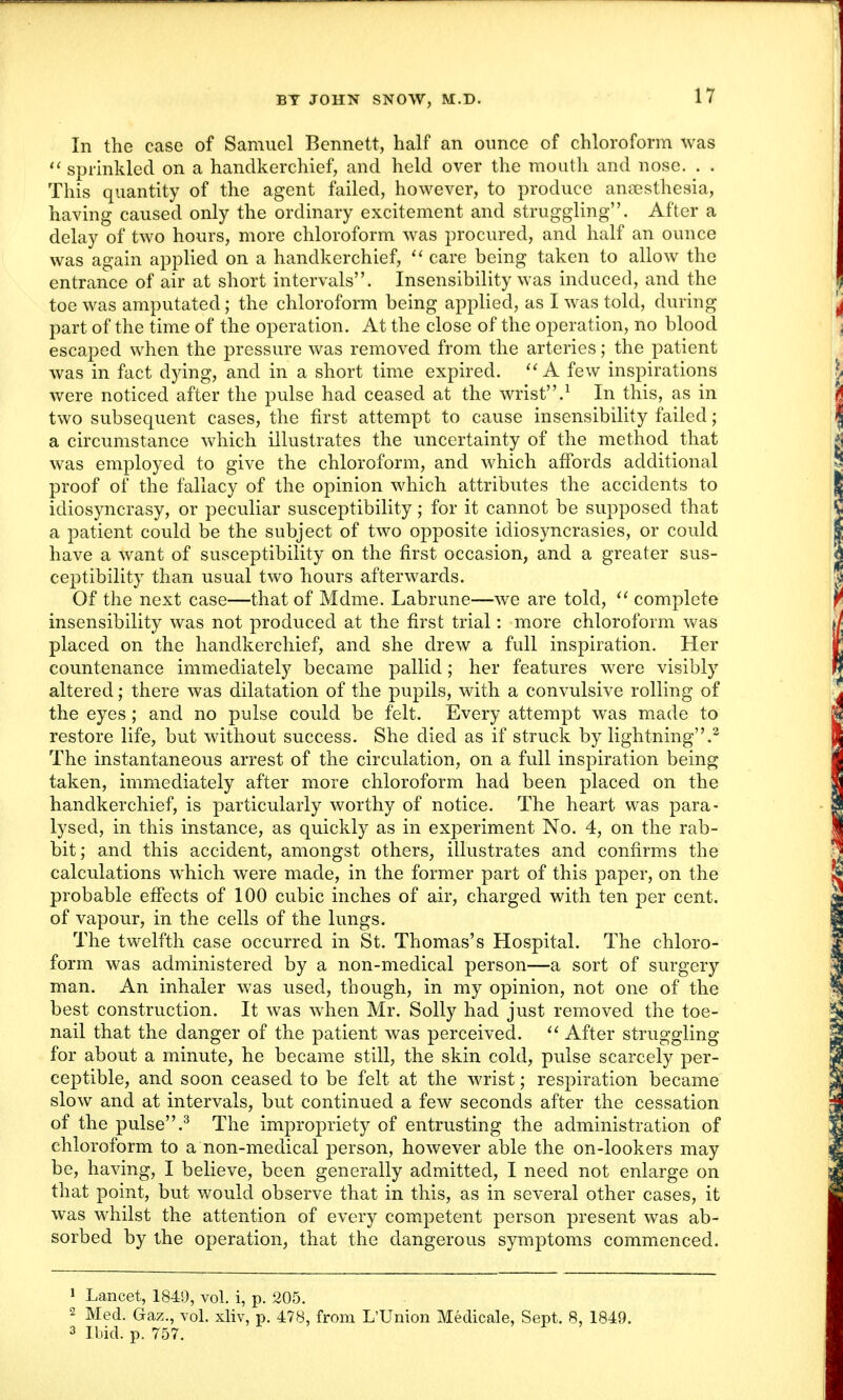 In the case of Samuel Bennett, half an ounce of chloroform was  sprinkled on a handkerchief, and held over the mouth and nose. . . This quantity of the agent failed, however, to produce anaesthesia, having caused only the ordinary excitement and struggling. After a delay of two hours, more chloroform was procured, and half an ounce was again applied on a handkerchief,  care being taken to allow the entrance of air at short intervals. Insensibility was induced, and the toe was amputated ; the chloroform being applied, as I was told, during part of the time of the operation. At the close of the operation, no blood escaped when the pressure was removed from the arteries; the patient was in fact dying, and in a short time expired.  A few inspirations were noticed after the pulse had ceased at the wrist.1 In this, as in two subsequent cases, the first attempt to cause insensibility failed; a circumstance which illustrates the uncertainty of the method that was employed to give the chloroform, and which affords additional proof of the fallacy of the opinion which attributes the accidents to idiosyncrasy, or peculiar susceptibility; for it cannot be supposed that a patient could be the subject of two opposite idiosyncrasies, or could have a want of susceptibility on the first occasion, and a greater sus- ceptibility than usual two hours afterwards. Of the next case—that of Mdme. Labrune—we are told,  complete insensibility was not produced at the first trial: more chloroform was placed on the handkerchief, and she drew a full inspiration. Her countenance immediately became pallid; her features were visibly altered; there was dilatation of the pupils, with a convulsive rolling of the eyes; and no pulse could be felt. Every attempt was made to restore life, but without success. She died as if struck by lightning.2 The instantaneous arrest of the circulation, on a full inspiration being taken, immediately after more chloroform had been placed on the handkerchief, is particularly worthy of notice. The heart was para- lysed, in this instance, as quickly as in experiment No. 4, on the rab- bit ; and this accident, amongst others, illustrates and confirms the calculations which were made, in the former part of this paper, on the probable effects of 100 cubic inches of air, charged with ten per cent, of vapour, in the cells of the lungs. The twelfth case occurred in St. Thomas's Hospital. The chloro- form was administered by a non-medical person—a sort of surgery man. An inhaler was used, though, in my opinion, not one of the best construction. It was when Mr. Solly had just removed the toe- nail that the danger of the patient was perceived.  After struggling for about a minute, he became still, the skin cold, pulse scarcely per- ceptible, and soon ceased to be felt at the wrist; respiration became slow and at intervals, but continued a few seconds after the cessation of the pulse.3 The impropriety of entrusting the administration of chloroform to a non-medical person, however able the on-lookers may be, having, I believe, been generally admitted, I need not enlarge on that point, but would observe that in this, as in several other cases, it was whilst the attention of every competent person present was ab- sorbed by the operation, that the dangerous symptoms commenced. 1 Lancet, 1849, vol. i, p. 205. 2 Med. Gaz., vol. xliv, p. 478, from L'Union Medicale, Sept. 8, 1849. 3 Ibid. p. 757.