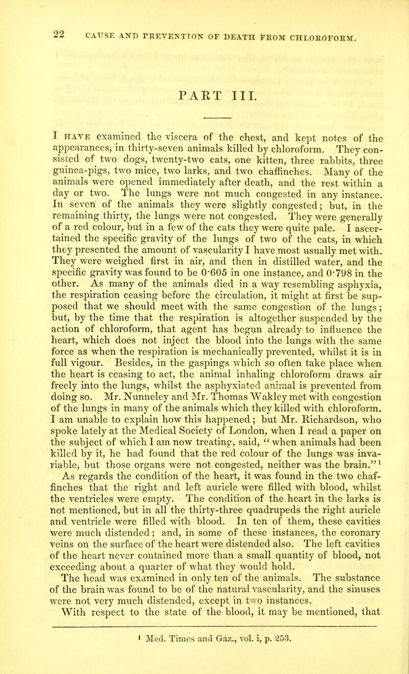 PART III. I have examined the viscera of the chest, and kept notes of the appearances, in thirty-seven animals killed by chloroform. They con- sisted of two dogs, twenty-two cats, one kitten, three rabbits, three guinea-pigs, two mice, two larks, and two chaffinches. Many of the animals were opened immediately after death, and the rest within a day or two. The lungs were not much congested in any instance. In seven of the animals they were slightly congested; but, in the remaining thirty, the lungs were not congested. They were generally of a red colour, but in a few of the cats they were quite pale. I ascer- tained the specific gravity of the lungs of two of the cats, in which they presented the amount of vascularity I have most usually met with. They were weighed first in air, and then in distilled water, and the specific gravity was found to be 0*605 in one instance, and 0-798 in the other. As many of the animals died in a way resembling asphyxia, the respiration ceasing before the circulation, it might at first be sup- posed that we should meet with the same congestion of the lungs; but, by the time that the respiration is altogether suspended by the action of chloroform, that agent has begun already to influence the heart, which does not inject the blood into the lungs with the same force as when the respiration is mechanically prevented, whilst it is in full vigour. Besides, in the gaspings which so often take place when the heart is ceasing to act, the animal inhaling chloroform draws air freely into the lungs, whilst the asphyxiated animal is prevented from doing so. Mr. Nunneley and Mr. Thomas Wakley met with congestion of the lungs in many of the animals which they killed with chloroform. I am unable to explain how this happened; but Mr. Richardson, who spoke lately at the Medical Society of London, when I read a paper on the subject of which I am now treating, said,  when animals had been killed by it, he had found that the red colour of the lungs was inva- riable, but those organs were not congested, neither was the brain.1 As regards the condition of the heart, it was found in the two chaf- finches that the right and left auricle were filled with blood, whilst the ventricles were empty. The condition of the heart in the larks is not mentioned, but in all the thirty-three quadrupeds the right auricle and ventricle were filled with blood. In ten of them, these cavities were much distended; and, in some of these instances, the coronary veins on the surface of the heart were distended also. The left cavities of the heart never contained more than a small quantity of blood, not exceeding about a quarter of what they would hold. The head was examined in only ten of the animals. The substance of the brain was found to be of the natural vascularity, and the sinuses were not very much distended, except in two instances. With respect to the state of the blood, it may be mentioned, that