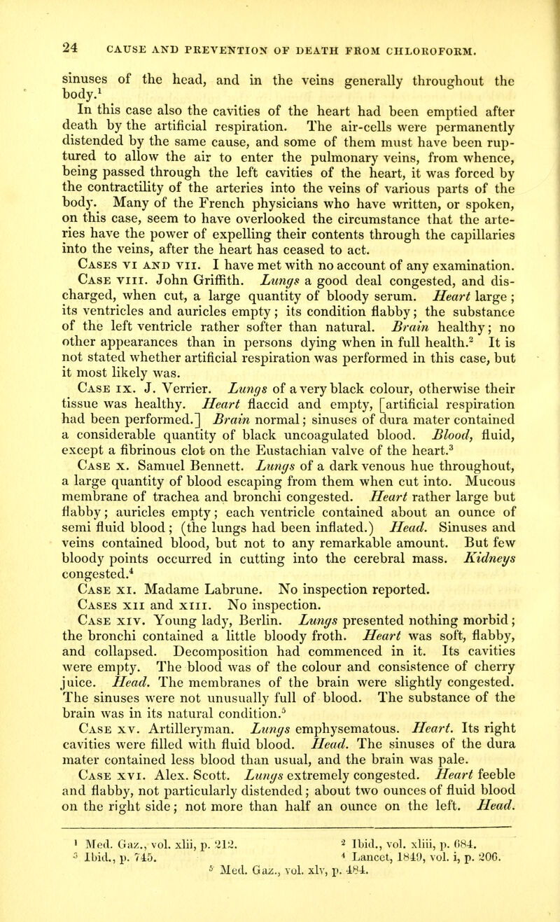 sinuses of the head, and in the veins generally throughout the body.1 In this case also the cavities of the heart had been emptied after death by the artificial respiration. The air-cells were permanently distended by the same cause, and some of them must have been rup- tured to allow the air to enter the pulmonary veins, from whence, being passed through the left cavities of the heart, it was forced by the contractility of the arteries into the veins of various parts of the body. Many of the French physicians who have written, or spoken, on this case, seem to have overlooked the circumstance that the arte- ries have the power of expelling their contents through the capillaries into the veins, after the heart has ceased to act. Cases vi and vii. I have met with no account of any examination. Case nil. John Griffith. Lungs a good deal congested, and dis- charged, when cut, a large quantity of bloody serum. Heart large ; its ventricles and auricles empty; its condition flabby; the substance of the left ventricle rather softer than natural. Brain healthy; no other appearances than in persons dying when in full health.2 It is not stated whether artificial respiration was performed in this case, but it most likely was. Case ix. J. Verrier. Lungs of a very black colour, otherwise their tissue was healthy. Heart flaccid and empty, [artificial respiration had been performed.] Brain normal; sinuses of dura mater contained a considerable quantity of black uncoagulated blood. Blood, fluid, except a fibrinous clot on the Eustachian valve of the heart.3 Case x. Samuel Bennett. Lungs of a dark venous hue throughout, a large quantity of blood escaping from them when cut into. Mucous membrane of trachea and bronchi congested. Heart rather large but flabby; auricles empty; each ventricle contained about an ounce of semi fluid blood ; (the lungs had been inflated.) Head. Sinuses and veins contained blood, but not to any remarkable amount. But few bloody points occurred in cutting into the cerebral mass. Kidneys congested.4 Case xi. Madame Labrune. No inspection reported. Cases xii and xin. No inspection. Case xiv. Young lady, Berlin. Lungs presented nothing morbid; the bronchi contained a little bloody froth. Heart was soft, flabby, and collapsed. Decomposition had commenced in it. Its cavities were empty. The blood was of the colour and consistence of cherry juice. Head. The membranes of the brain were slightly congested. The sinuses were not unusually full of blood. The substance of the brain was in its natural condition.5 Case xv. Artilleryman. Lungs emphysematous. Heart. Its right cavities were filled with fluid blood. Head. The sinuses of the dura mater contained less blood than usual, and the brain was pale. Case xvi. Alex. Scott. Lungs extremely congested. Heart feeble and flabby, not particularly distended ; about two ounces of fluid blood on the right side; not more than half an ounce on the left. Head. 1 Med. Gaz., vol. xlii, p. 212. 2 Ibid., vol. xliii, p. 684. ;> Ibid., p. 745. 4 Lancet, 1849, vol. i, p. 20G.