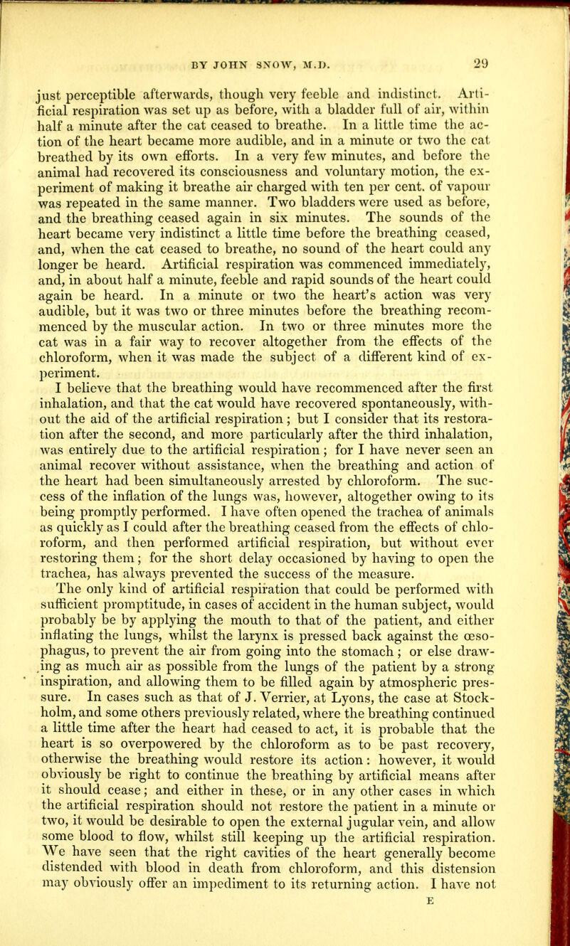just perceptible afterwards, though very feeble and indistinct. Arti- ficial respiration was set up as before, with a bladder full of air, within half a minute after the cat ceased to breathe. In a little time the ac- tion of the heart became more audible, and in a minute or two the cat breathed by its own efforts. In a very few minutes, and before the animal had recovered its consciousness and voluntary motion, the ex- periment of making it breathe air charged with ten per cent, of vapour was repeated in the same manner. Two bladders were used as before, and the breathing ceased again in six minutes. The sounds of the heart became very indistinct a little time before the breathing ceased, and, when the cat ceased to breathe, no sound of the heart could any longer be heard. Artificial respiration was commenced immediately, and, in about half a minute, feeble and rapid sounds of the heart could again be heard. In a minute or two the heart's action was very audible, but it was two or three minutes before the breathing recom- menced by the muscular action. In two or three minutes more the cat was in a fair way to recover altogether from the effects of the chloroform, when it was made the subject of a different kind of ex- periment. I believe that the breathing would have recommenced after the first inhalation, and that the cat would have recovered spontaneously, with- out the aid of the artificial respiration; but I consider that its restora- tion after the second, and more particularly after the third inhalation, was entirely due to the artificial respiration; for I have never seen an animal recover without assistance, when the breathing and action of the heart had been simultaneously arrested by chloroform. The suc- cess of the inflation of the lungs was, however, altogether owing to its being promptly performed. I have often opened the trachea of animals as quickly as I could after the breathing ceased from the effects of chlo- roform, and then performed artificial respiration, but without ever restoring them; for the short delay occasioned by having to open the trachea, has always prevented the success of the measure. The only kind of artificial respiration that could be performed with sufficient promptitude, in cases of accident in the human subject, would probably be by applying the mouth to that of the patient, and either inflating the lungs, whilst the larynx is pressed back against the oeso- phagus, to prevent the air from going into the stomach; or else draw- ing as much air as possible from the lungs of the patient by a strong- inspiration, and allowing them to be filled again by atmospheric pres- sure. In cases such as that of J. Verrier, at Lyons, the case at Stock- holm, and some others previously related, where the breathing continued a little time after the heart had ceased to act, it is probable that the heart is so overpowered by the chloroform as to be past recovery, otherwise the breathing would restore its action: however, it would obviously be right to continue the breathing by artificial means after it should cease; and either in these, or in any other cases in which the artificial respiration should not restore the patient in a minute or two, it would be desirable to open the external jugular vein, and allow some blood to flow, whilst still keeping up the artificial respiration. We have seen that the right cavities of the heart generally become distended with blood in death from chloroform, and this distension may obviously offer an impediment to its returning action. I have not E