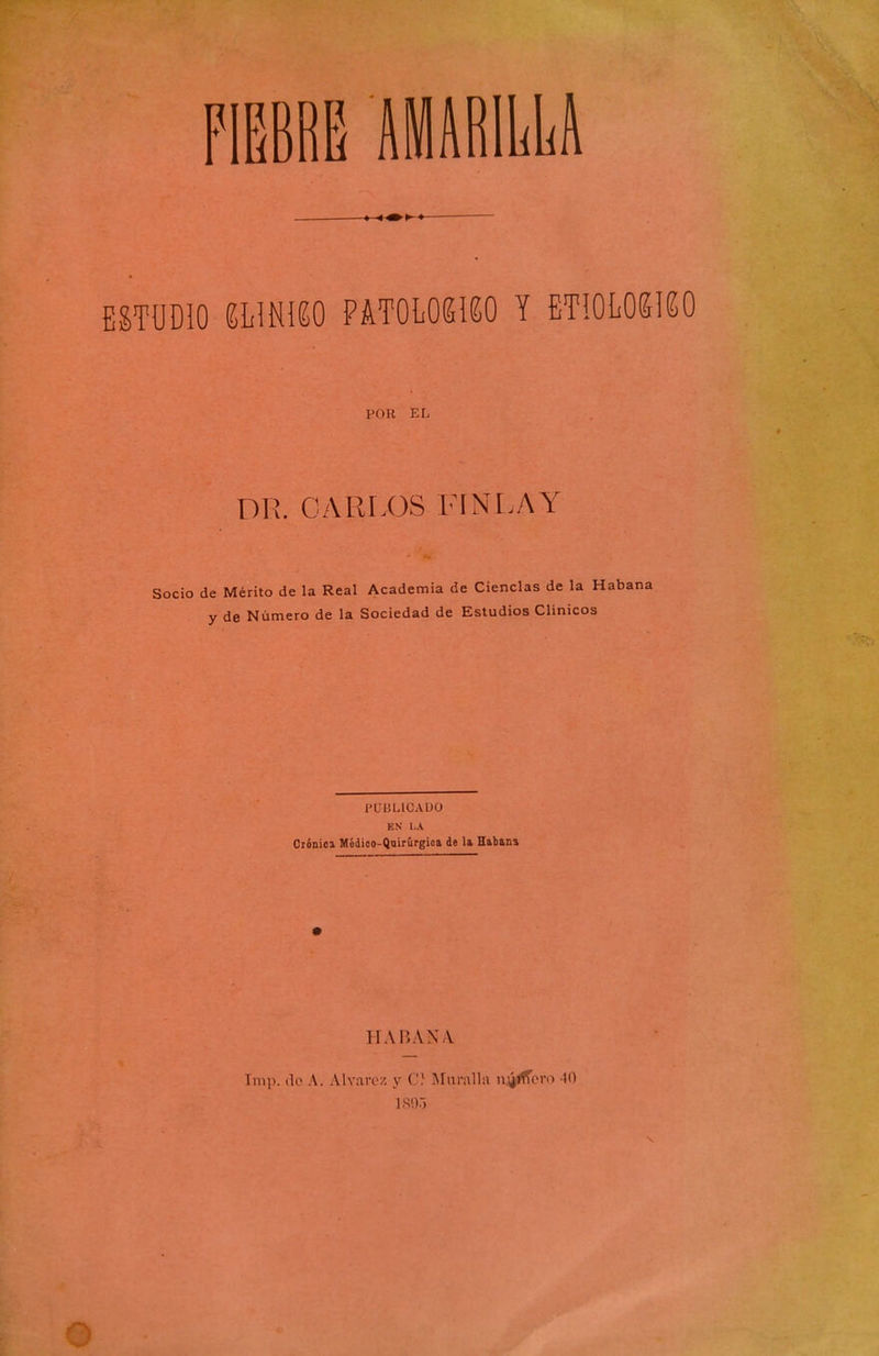 ESTUDIO ímm ¥mmm y etiolokiko l'OR EL DR. CARIX3S FLNr.AY Socio de Mérito de la Real Academia de Ciencias de la Haba y de Número de la Sociedad de Estudios Clínicos PUBLICADO EN I.A Clónica Médioo-Qnirúrgioa de la Habana HABANA Tmp. (lo A. Alvai-ez y C'} ISInralla niñero 40 ISO.-)