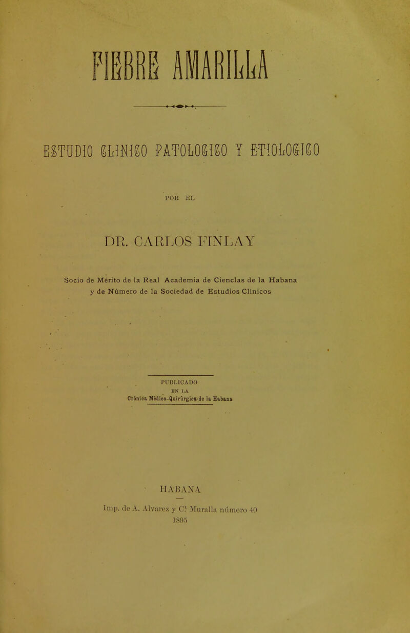 AMARILLA ESTODio íhmm ímwmo y ETioLOKieo POR EL DR. CARLOS FÍNLAY Socio de Mérito de la Real Academia de Ciencias de la Habana y de Número de la Sociedad de Estudios Clínicos PUBLICADO EN I,A Crónióa Hédioo-Qnirúrgica de la Habana HABAN.V Imp. de A, Alvarez y C) Muralla número 40 1895