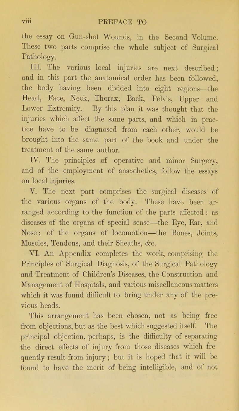 the essay on Gun-shot Wounds, in the Second Volume. These two parts comprise the whole subject of Surgical Pathology. III. The various local injuries are next described ; and in this part the anatomical order has been followed, the body having been divided into eight regions—the Head, Pace, Neck, Thorax, Back, Pelvis, Upper and Lower Extremity. By this plan it was thought that the injmies which affect the same parts, and which in prac- tice have to be diagnosed from each other, would be brought into the same part of the book and under the treatment of the same author. rV. The principles of operative and minor Surgery, and of the employment of ansesthetics, follow the essays on local injuries. Y. The next part comprises the surgical diseases of the various organs of the body. These have been ar- ranged according to the function of the parts affected : as diseases of the organs of special sense—the Eye, Ear, and Nose; of the organs of locomotion—the Bones, Joints, Muscles, Tendons, and their Sheaths, &c. VI. An Appendix completes the work, comprising the Principles of Surgical Diagnosis, of the Surgical Pathology and Treatment of Children's Diseases, the Construction and Management of Hosj)itals, and various miscellaneous matters which it was found difficult to bring under any of the pre- vious heads. This arrangement has been chosen, not as being free from objections, but as the best which suggested itself. The principal objection, perhaps, is the difficulty of separating the direct effects of injury from those diseases which fre- quently result from injury; but it is hoped that it wiU be found to have the merit of being intelligible, and of not