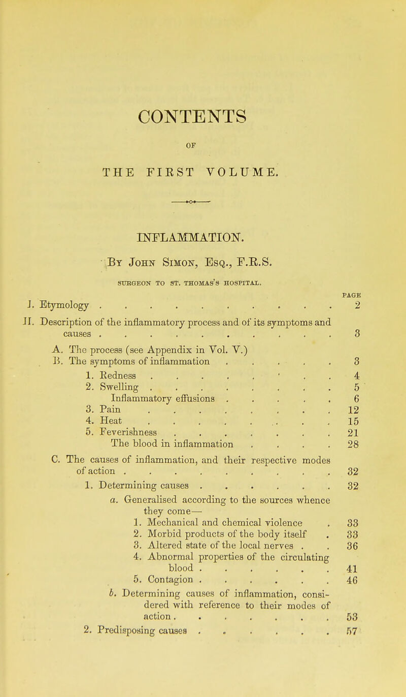 CONTENTS OF THE FIKST VOLUME. INFLAMMATION. By John Simon, Esq., E.E.S. SUHGEON TO ST. THOMAs's HOSFITAl. PAGE J. Etymology 2 J I. Description of the inflammatory process and of its symptoms and causes .......... 3 A. The process (see Appendix in Vol. V.) B. The symptoms of inflammation ..... 3 1. Kedness 4 2. Swelling 5 ' Inflammatory effusions ..... 6 3. Pain 12 4. Heat . .15 5. Feverishness . . . . . , .21 The blood in inflammation .... 28 C. The causes of inflammation, and their respective modes of action ......... 32 1. Determining causes ...... 32 a. Generalised according to the sources whence they come— 1. Mechanical and chemical violence . 33 2. Morbid products of the body itself . 33 3. Altered state of the local nerves . . 36 4. Abnormal properties of the circulating blood 41 5. Contagion ...... 46 b. Determining causes of inflammation, consi- dered with reference to their modes of action 53 2. Predisposing causes . . . . , .57