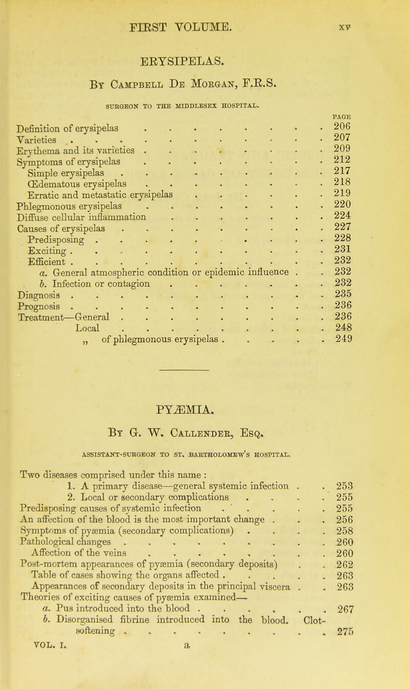 ERYSIPELAS. By Campbell De Morgan, F.E.S. SURGEON TO THE MIDDLESEX HOSPITAL. PAGE Definition of erysipelas ........ 206 Varieties 207 Erythema and its varieties ........ 209 Symptoms of erysipelas . . . . • . • .212 Simple erysipelas . . . - . • • • .217 CEdematous erysipelas . . . . • . • .218 Erratic and metastatic erysipelas . . . . . .219 Phlegmonous erysipelas . . . . • • • .220 Diffuse cellular inflammation ....... 224 Causes of erysipelas . . . . . . . . .227 Predisposing .......... 228 Exciting ............ 231 Efficient . • .232 a. General atmospheric condition or epidemic influence . . 232 h. Infection or contagion ....... 232 Diagnosis ........... 235 Prognosis ........... 236 Treatment—General . . . . . . . . .236 Local 248 „ of phlegmonous erysipelas ..... 249 PYiEMLi. By G. W. Callendee, Esq. ASSISTANT-SDBGEON TO ST. BABTHOLOMeVs HOSPITAL. Two diseases comprised under this name : 1. A primary disease—general systemic infection . . 253 2. Local or secondary complications .... 255 Predisposing causes of systemic infection . ' . . . . 255 An affection of the blood is the most important change . . . 256 Symptoms of pysemia (secondary complications) .... 258 Pathological changes . . . . . . . . .260 Affection of the veins , . . . . . . .260 Post-mortem appearances of pyjemia (secondary deposits) . , 262 Table of cases showing the organs affected ..... 263 Appearances of secondary deposits in the principal viscem . . 263 Theories of exciting causes of pysemia examined— a. Pus introduced into the blood 267 b. Disorganised fibiine introdi:ced into the blood. Clot- sofl;ening ......... 275 VOL. I. a