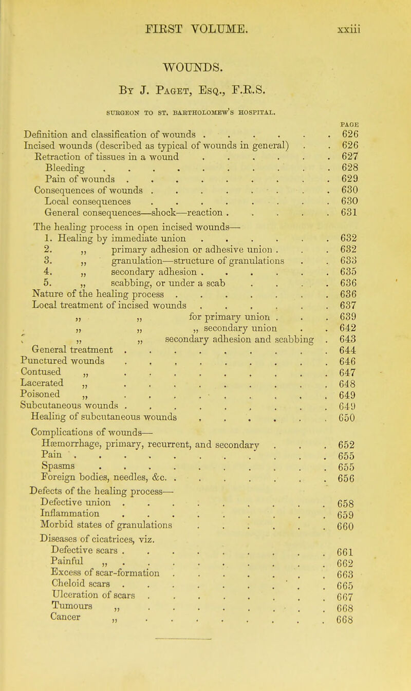 WOUNDS. By J. Paget, Esq., F.E.S. SUHGEON TO ST. BAETHOLOMEW's HOSPITAX, PAGE Definition and classification of wounds ...... 626 Incised wounds (described as typical of wounds in general) . . 626 Eetraction of tissues in a wound ...... 627 Bleeding .628 Pain of wounds ......... 629 Consequences of wounds . . . . . ■ . . . 630 Local consequences . . . . . . . . 630 General consequences—shock—reaction ..... 631 The healing process in open incised wounds— 1. Healing by immediate union ...... 632 2. primary adhesion or adhesive union . . . 632 3. granulation—striicture of granulations . . 633 4. „ secondary adhesion ...... 635 5. „ scabbing, or under a scab . . ... 636 Nature of the healing process . . . . . . .636 Local treatment of incised wounds ...... 637 „ „ for primary union . . . 639 „ „ „ secondary union . . 642 r „ „ secondary adhesion and scabbing . 643 General treatment ......... 644 Punctured wounds ......... 646 Contused „ ......... 647 Lacerated „ ......... 648 Poisoned „ ......... 649 Subcutaneous wounds . . . . . , . . .649 Healing of subcutaneous wounds . . . . . .650 Complications of wounds— Haemorrhage, primary, recurrent, and secondary . . . 652 Pain 655 Spasms 655 Foreign bodies, needles, &c. . . . . . , .656 Defects of the healing process— Defective union ......... 658 Inflammation ......... 659 Morbid states of granulations 660 Diseases of cicatrices, viz. Defective scars ......... 661 Painful „ . 662 Excess of scar-formation .663 Cheloid scars . . . . . . .  . 665 Ulceration of scars . . . . . . . .667 Tumours „ • ! .* 668 Cancer „ 668