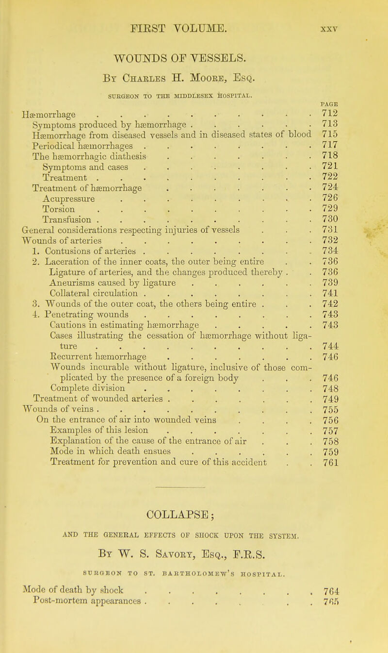 WOUNDS OF VESSELS. By Chaeles H. Moore, Esq. SUEGEON TO THE MIDDLESEX HOSPITAL. PAGE IIsemoiTliage . . . . . . • • • .712 Symptoms produced by lifemorrbage . . . . . .713 HfEmorrhage from diseased vessels and in diseased states of blood 715 Periodical hemorrhages . . . . . . • .717 The hsemorxhagic diathesis . . . . . . .718 Symptoms and cases ...... . 721 Treatment .......... 722 Treatment of heemorrhage ....... 724 Acupressiu'e . . . . . . ■ • .726 Torsion 729 Transfusion .......... 730 General considerations respecting injuries of vessels . . .731 Wounds of arteries ......... 732 1. Contusions of arteries . . . . . . . .734 2. Laceration of the inner coats, the outer being entire . . 736 Ligatiu-e of arteries, and the changes produced thereby . . 736 Aneurisms caused by ligature ...... 739 Collateral circulation ........ 741 3. Wounds of the outer coat, the others being entire . . . 742 4. Penetrating wounds . . . . . . . .743 Cautions in estimating hajmorrhage ..... 743 Cases illustrating the cessation of haemorrhage without liga- ture 744 Recurrent hemorrhage . . . . . . .746 Wounds incurable without ligature, inclusive of those com- plicated by the presence of a foreign body . . .746 Complete division ........ 748 Treatment of wounded arteries ....... 749 Wounds of veins ......... . 755 On the entrance of air into wounded veins .... 756 Examples of this lesion ....... 757 Explanation of the cause of the entrance of air . . .758 Mode in which death ensues ...... 759 Treatment for prevention and cure of this accident . .761 COLLAPSE; AND THE GENERAL EFFECTS OF SHOCK UPON THE SYSTEM. By W. S. Savory, Esq., F.E.S. StJBOEON TO ST. B A KTHOL OMEW'S HOSPITAL. Mode of death by shock 764 Post-mortem appearances , . 765