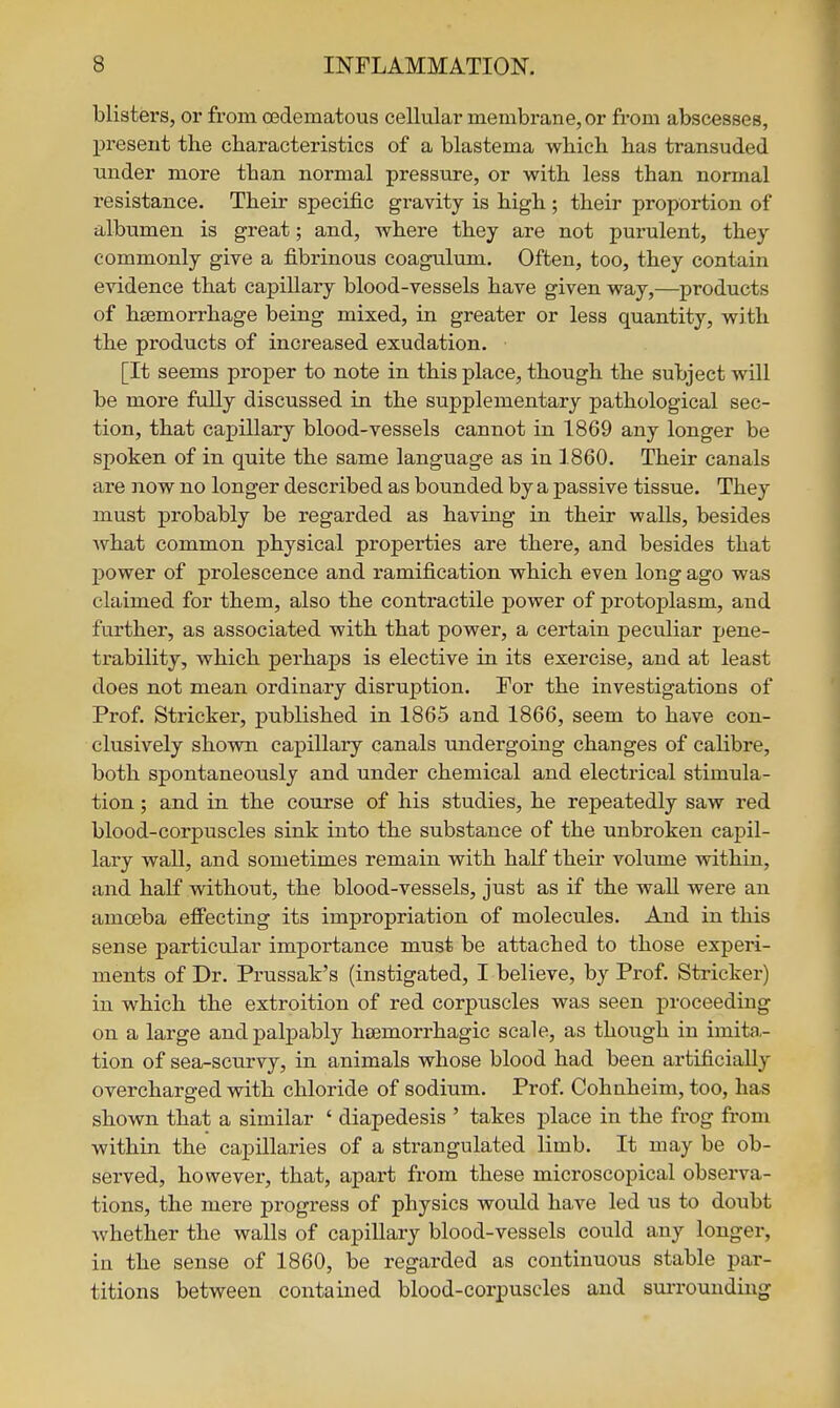 blisters, or from CBdematous cellular membrane, or from abscesses, present the characteristics of a blastema which has transuded under more than normal pressure, or with less than normal resistance. Their specific gravity is high; their proportion of albumen is great; and, where they are not purulent, they commonly give a fibrinous coagulum. Often, too, they contain evidence that capillary blood-vessels have given way,—products of haemorrhage being mixed, in greater or less quantity, with the products of increased exudation. [It seems proper to note in this place, though the subject will be more fully discussed in the supplementary pathological sec- tion, that capillary blood-vessels cannot in 1869 any longer be spoken of in quite the same language as in 1860. Their canals are now no longer described as bounded by a passive tissue. They must probably be regarded as having in their walls, besides what common physical properties are there, and besides that power of prolescence and ramification which even long ago was claimed for them, also the contractile power of protoplasm, and further, as associated with that power, a certain peculiar pene- trability, which perhaps is elective in its exercise, and at least does not mean ordinary disruption. For the investigations of Prof. Strieker, published in 1865 and 1866, seem to have con- clusively shown capillary canals imdergoing changes of calibre, both spontaneously and under chemical and electrical stimula- tion ; and in the course of his studies, he repeatedly saw red blood-corpuscles sink into the substance of the unbroken capil- lary wall, and sometimes remain with half their volume within, and half without, the blood-vessels, just as if the wall were an amoeba eflPecting its impropriation of molecules. And in this sense particular importance must be attached to those experi- ments of Dr. Prussak's (instigated, I believe, by Prof. Strieker) in which the extroition of red corpuscles was seen proceeding on a large and palpably hsemorrhagic scale, as though in imita,- tion of sea-scurvy, in animals whose blood had been artificially overcharged with chloride of sodium. Prof. Cohnheim, too, has shown that a similar ' diapedesis ' takes place in the frog from within the capillaries of a strangulated limb. It may be ob- served, however, that, apart from these microscopical observa- tions, the mere progress of physics would have led us to doubt whether the walls of capillary blood-vessels could any longer, in the sense of 1860, be regarded as continuous stable par- titions between contained blood-corpuscles and surrounding