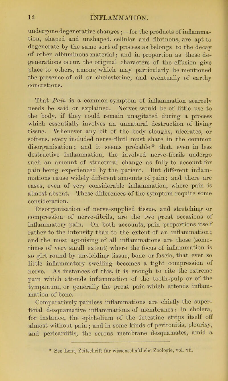 ■undergone degenerative changes;—for the products of inflamma- tion, shaped and unshaped, cellular and fibrinous, are apt to degenerate by the same sort of process as belongs to the decay of other albuminous material; and in proportion as these de- generations occur, the original characters of the efiusion give place to others, among which may particularly be mentioned the presence of oil or cholesterine, and eventually of earthy concretions. That Pain is a common symptom of inflammation scarcely needs be said or explained. Nerves would be of little use to the body, if they could remain unagitated during a process which essentially involves an unnatural destruction of living tissue. Whenever any bit of the body sloughs, ulcerates, or softens, every included nerve-fibril must share in the common disorganisation; and it seems probable* that, eveu in less destructive inflammation, the involved nerve-fibrils undergo such an amount of structural change as fully to account for pain being experienced by the patient. But different inflam- mations cause widely different amounts of pain; and there are cases, even of very considerable inflammation, where pain is almost absent. These differences of the symptom require some consideration. Disorganisation of nerve-supplied tissue, and stretching or compression of nerve-fibrils, are the two great occasions of inflammatory pain. On both accounts, pain proportions itself rather to the intensity than to the extent of an inflammation; and the most agonising of all inflammations are those (some- times of very small extent) where the focus of inflammation is so girt round by unyielding tissue, bone or fascia, that ever so little inflammatory swelling becomes a tight compression of nerve. As instances of this, it is enough to cite the extreme pain which attends inflammation of the tooth-pulp or of the tympanum, or generally the great pain which attends inflam- mation of bone. Comparatively painless inflammations are chiefly the super- ficial desquamative inflammations of membranes: in cholera, for instance, the epithelium of the intestine strips itself oft' almost without pain; and in some kinds of peritonitis, pleurisy, and pericarditis, the serous membrane desquamates, amid a • See Lent, Zeitsclirift fiir wisaenscliivftliclie Zoologie, vol. vii.