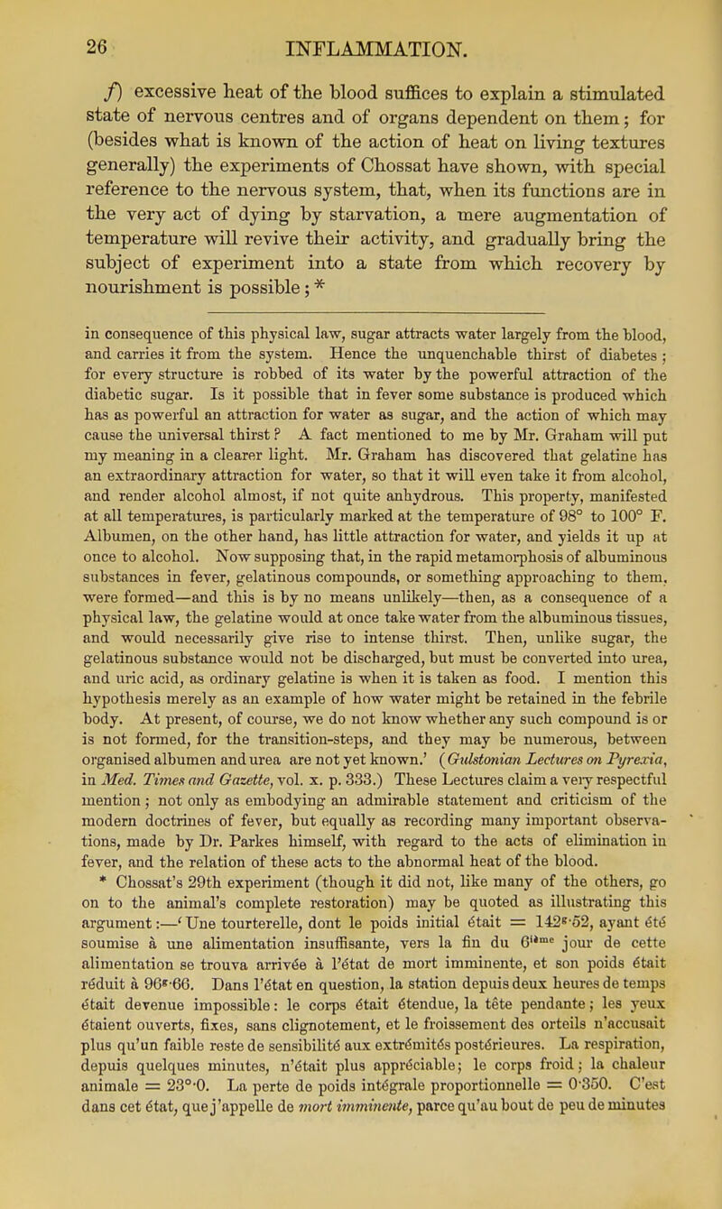 f) excessive heat of the blood suffices to explain a stimulated state of nervous centres and of organs dependent on them; for (besides what is known of the action of heat on living textures generally) the experiments of Chossat have shown, with special reference to the nervous system, that, when its functions are in the very act of dying by starvation, a mere augmentation of temperature will revive their activity, and gradually bring the subject of experiment into a state from which recovery by nourishment is possible; * in consequence of this physical law, sugar attracts water largely from the hlood, and carries it from the system. Hence the unquenchable thirst of diabetes ; for every structure is robbed of its water by the powerful attraction of the diabetic sugar. Is it possible that in fever some substance is produced which has as powerful an attraction for water as sugar, and the action of which may cause the universal thirst ? A fact mentioned to me by Mr. Graham will put my meaning in a clearer light. Mr. Graham has discovered that gelatine has an extraordinary attraction for water, so that it will even take it from alcohol, and render alcohol almost, if not quite anhydrous. This property, manifested at aU temperatures, is particularly marked at the temperature of 98° to 100° F. Albumen, on the other hand, has little attraction for water, and yields it up at once to alcohol. Now supposing that, in the rapid metamoi-phosis of albuminous substances in fever, gelatinous compounds, or something approaching to them, were formed—and this is by no means unlikely—then, as a consequence of a physical law, the gelatine would at once take water from the albuminous tissues, and would necessarily give rise to intense thirst. Then, unlike sugar, the gelatinous substance would not be discharged, but must be converted into urea, and uric acid, as ordinary gelatine is when it is taken as food. I mention this hypothesis merely as an example of how water might be retained in the febrile body. At present, of course, we do not know whether any such compound is or is not formed, for the transition-steps, and they may be numerous, between organised albumen and urea are not yet known.' ( Gulstmian Lectures mi Pyrexia, in Med. Times and Gazette, vol. x. p. 333.) These Lectures claim a veiy respectful mention; not only as embodying an admirable statement and criticism of the modern doctrines of fever, but equally as recording many important observa- tions, made by Dr. Parkes himself, with regard to the acts of elimination in fever, and the relation of these acts to the abnormal heat of the blood. * Chossat's 29th experiment (though it did not, like many of the others, go on to the animal's complete restoration) may be quoted as illustrating this argument:—' Une tourterelle, dont le poids initial ^tait = 142^'o2, ayant ^t^ soumise a une alimentation insuffisante, vers la fin du 6'*'= jour de cette alimentation se trouva arriv^e a I'^tat de mort imminente, et son poids 6tait r^duit a 96«-66. Dans l't5tat en question, la station depuis deux heures de temps etait devenue impossible: le coi-ps ^tait ^tendue, la tete pendante; les yeux dtaient ouverts, fixes, sans clignotement, et le froissement des orteils n'accusait plus qu'un faible reste de sensibilit<S aux extr^mit(5s post(5rieures. La respiration, depuis quelques minutes, n'^tait plus appreciable; le corps froid; la chaleur animale = 23°-0. La perte de poids int^grale proportionnelle = 0-350. C'est dans cet 6tat, que j'appeUe de viort imminetite, parce qu'aubout de peu de minutes