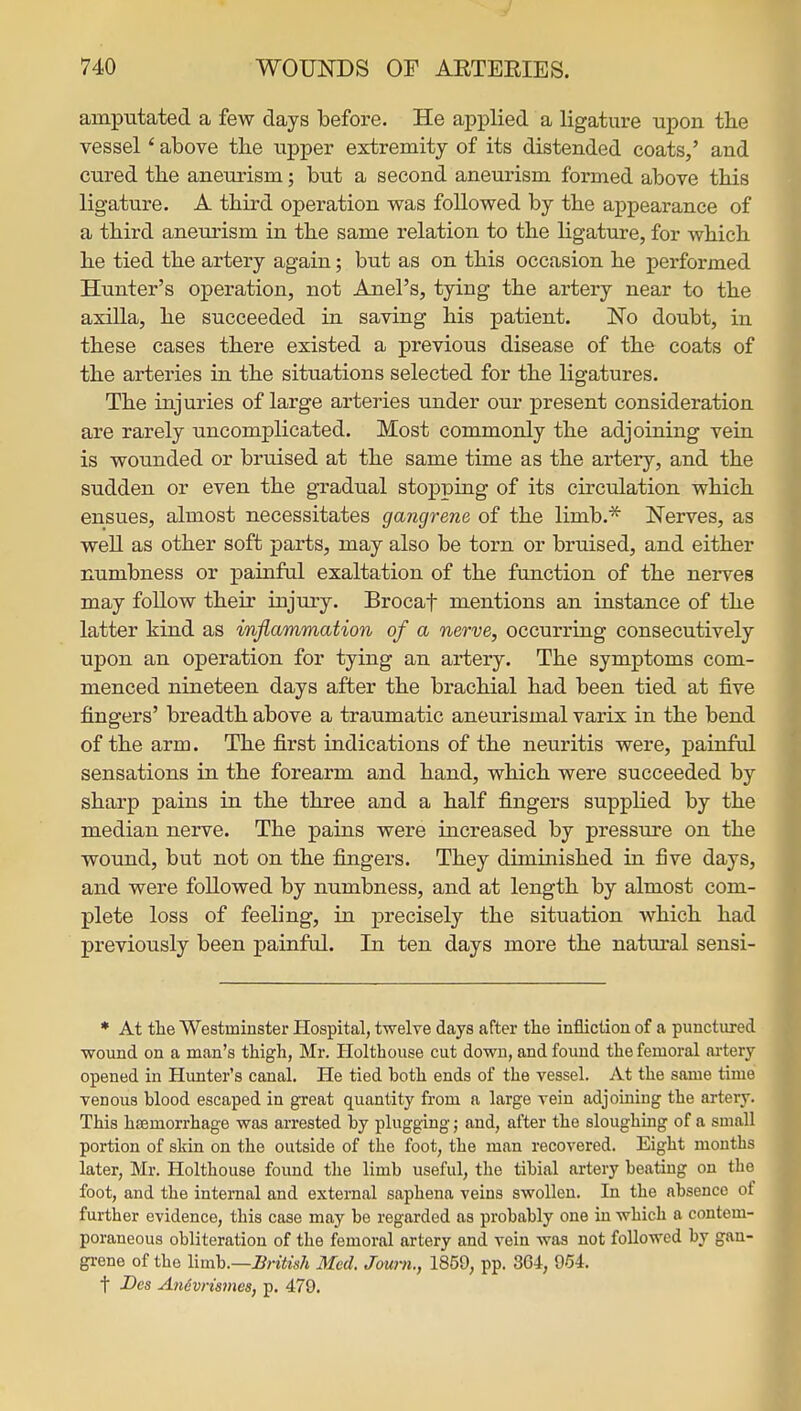 amputated a few days before. He applied a ligature upon tlie vessel' above the upper extremity of its distended coats,' and cured the aneurism; but a second aneurism formed above this ligature. A third operation was followed by the appearance of a third aneurism in the same relation to the ligature, for which he tied the artery again; but as on this occasion he performed Hunter's operation, not Anel's, tying the artery near to the axiUa, he succeeded in saving his patient. No doubt, in these cases there existed a previous disease of the coats of the arteries in the situations selected for the ligatures. The injuries of large arteries under our present consideration are rarely uncomplicated. Most commonly the adjoining vein is wounded or bruised at the same time as the artery, and the sudden or even the gradual stopping of its circulation which ensues, almost necessitates gangrene of the limb.* Nerves, as well as other soft parts, may also be torn or bruised, and either numbness or painfal exaltation of the function of the nerves may follow their injury. Brocaf mentions an instance of the latter kind as inflammation of a nerve, occurring consecutively upon an operation for tying an artery. The symptoms com- menced nineteen days after the brachial had been tied at five fingers' breadth above a traumatic aneurismal varix in the bend of the arm. The first indications of the neuritis were, painful sensations in the forearm and hand, which were succeeded by sharp pains in the three and a half fingers supplied by the median nerve. The pains were increased by pressure on the wound, but not on the fingers. They diminished in five days, and were followed by numbness, and at length by almost com- plete loss of feeling, in precisely the situation which had previously been painful. In ten days more the natm'al sensi- » At tlae Westminster Hospital, twelve days after the infliction of a punctured wound on a man's thigh, Mr. Holthouse cut down, and found the femoral artery opened in Hunter's canal. He tied both ends of the vessel. At the same time venous blood escaped in great quantity from a large vein adjouiing the artery. This haemorrhage was arrested by plugging; and, after the sloughing of a small portion of skin on the outside of the foot, the man recovered. Eight months later, Mr. Holthouse found the limb useful, the tibial artery beating on the foot, and the internal and external saphena veins swollen. In the absence of further evidence, this case may be regarded as probably one in which a contem- poraneous obliteration of the femoral artery and vein was not followed by gan- grene of the Yimh.—British Med. Joum., 1859, pp. 3G4, 954. t Des An6vri87nes, p. 479.