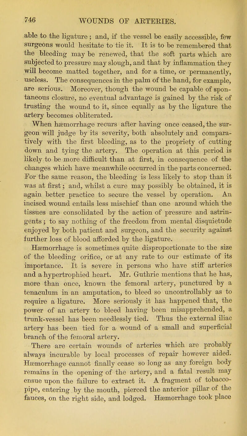 able to the ligature; and, if the vessel be easily accessible, few surgeons would hesitate to tie it. It is to be remembered that the bleeding may be renewed, that the soft parts which are subjected to pressure may slough, and that by inflammation they will become matted together, and for a time, or permanently, useless. The consequences in the palm of the hand, for example, are serious. Moreover, though the wound be capable of spon- taneous closure, no eventual advantage is gained by the risk of trusting the wound to it, since equally as by the ligature the artery becomes obliterated. When haemorrhage recurs after having once ceased, the sur- geon will judge by its severity, both absolutely and compara- tively with the first bleeding, as to the propriety of cutting down and tying the artery. The operation at this period is likely to be more difficult than at first, in consequence of the changes which have meanwhile occurred in the parts concerned. For the same reason, the bleeding is less likely to stop than it was at first; and, whilst a cure may possibly be obtained, it is again better practice to secure the vessel by operation. An incised wound entails less mischief than one around which the tissues are consolidated by the action of pressure and astrin- gents ; to say nothing of the freedom from mental disquietude enjoyed by both patient and surgeon, and the securitj- against further loss of blood afforded by the ligature. Haemorrhage is sometimes quite disproportionate to the size of the bleeding orifice, or at any rate to our estimate of its importance. It is severe in persons who have stiff arteries and a hypertrophied heart. Mr. Guthrie mentions that he has, more than once, known the femoral artery, punctured by a tenaculum in an amputation, to bleed so uncontrollably as to require a ligature. More seriously it has happened that, the power of an artery to bleed having been misapprehended, a trunk-vessel has been needlessly tied. Thus the external iliac artery has been tied for a wound of a small and superficial branch of the femoral artery. There are certain wounds of arteries which are probably always incurable by local processes of repair however aided. Haemorrhage cannot finally cease so long as any foreign body remains in the opening of the artery, and a fatal result may ensue upon the failure to extract it. A fragment of tobacco- pipe, entering by the mouth, pierced the anterior pillar of the fauces, on the right side, and lodged. HaemoiThage took place