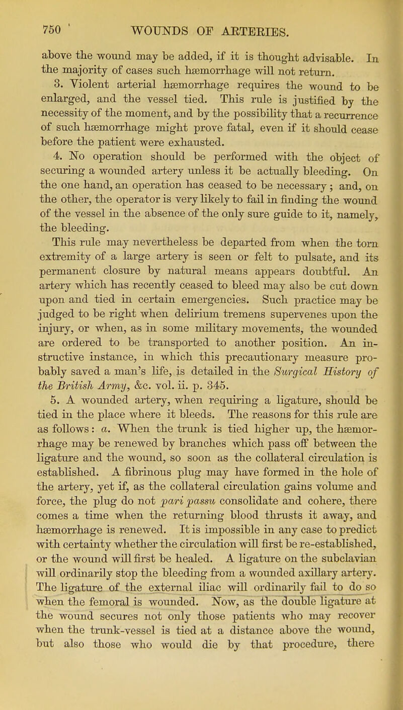 above tlie woTind may be added, if it is thought advisable. In the majority of cases such haemorrhage will not return. 3. Violent arterial hsemorrhage requires the wound to be enlarged, and the vessel tied. This rule is justified by the necessity of the moment, and by the possibility that a recurrence of such hsemorrhage might prove fatal, even if it should cease before the patient were exhausted. 4. No operation should be performed with the object of securing a wounded artery unless it be actually bleeding. On the one hand, an operation has ceased to be necessary; and, on the other, the operator is very likely to fail in finding the wound of the vessel in the absence of the only sure guide to it, namely, the bleeding. This rule may nevertheless be departed from when the torn extremity of a large artery is seen or felt to pulsate, and its permanent closure by natural means appears doubtful. An artery which has recently ceased to bleed may also be cut down upon and tied in certain emergencies. Such practice may be judged to be right when delirium tremens supervenes upon the injury, or when, as in some military movements, the wounded are ordered to be transported to another position. An in- structive instance, in which this precautionary measure pro- bably saved a man's life, is detailed in the 8urgical History of the British Army, &c. vol. ii. p. 345. 5. A wounded artery, when requiring a ligature, should be tied in the place where it bleeds. The reasons for this rule are as follows: a. When the trunk is tied higher up, the hsemor- rhage may be renewed by branches which pass off between the ligature and the wound, so soon as the collateral cu-culation is established. A fibrinous plug may have formed in the hole of the artery, yet if, as the collateral circulation gains volume and force, the plug do not •pari passu consolidate and cohere, there comes a time when the returning blood thrusts it away, and hsemorrhage is renewed. It is impossible in any case to predict with certainty whether the circulation will fiirst be re-established, or the wound will first be healed. A ligature on the subclavian will ordinarily stop the bleeding from a wounded axiUary artery. The ligature of the external iliac will ordinarily fail to do so when the femoral is wounded. Now, as the double ligature at the wound secures not only those patients who may recover when the trunk-vessel is tied at a distance above the wound, but also those who would die by that procedure, there