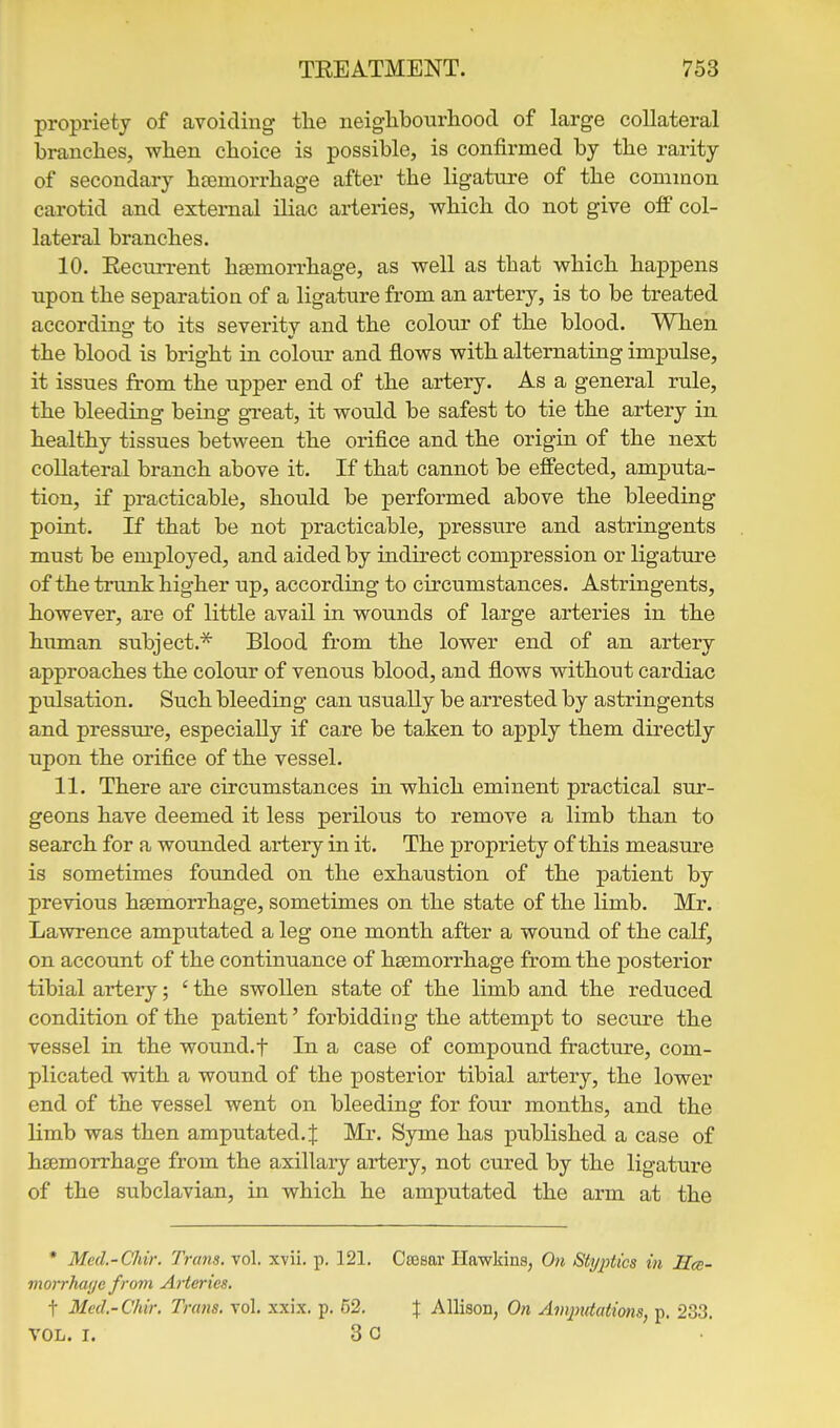 propriety of avoiding the neiglibourliood of large collateral branches, when choice is possible, is confirmed by the rarity of secondary haemorrhage after the ligature of the common carotid and external iliac arteries, which do not give off col- lateral branches. 10. Eecurrent haemorrhage, as well as that which happens upon the separation of a ligature from an artery, is to be treated according to its severity and the colour of the blood. When the blood is bright in colour and flows with alternating impulse, it issues from the upper end of the artery. As a general rule, the bleeding being great, it would be safest to tie the artery in healthy tissues between the orifice and the origin of the next collateral branch above it. If that cannot be effected, amputa- tion, if practicable, should be performed above the bleeding point. If that be not practicable, pressure and astringents must be employed, and aided by indirect compression or ligature of the trunk higher up, according to circumstances. Astringents, however, are of little avail in wounds of large arteries in the human subject.^ Blood from the lower end of an artery approaches the colour of venous blood, and flows without cardiac pulsation. Such bleeding can usually be arrested by astringents and pressm'e, especially if care be taken to apply them directly upon the orifice of the vessel. 11. There are circumstances in which eminent practical sur- geons have deemed it less perilous to remove a limb than to search for a wounded artery in it. The propriety of this measure is sometimes founded on the exhaustion of the patient by previous htemorrhage, sometimes on the state of the limb. Mr. Lawrence amputated a leg one month after a wound of the calf, on account of the continuance of hsemorrhage from the posterior tibial artery; ' the swollen state of the limb and the reduced condition of the patient'forbidding the attempt to secure the vessel in the wound, f In a case of compound fracture, com- plicated with a wound of the posterior tibial artery, the lower end of the vessel went on bleeding for four months, and the limb was then amputated. J Mr. Syme has published a case of hEemorrhage from the axillary artery, not cured by the ligature of the subclavian, in which he amputated the arm at the * Med.-Chir. Trans, vol. xvii. p. 121. Cseaar Hawkins, On Styi^tics in Hcc- morrhage from Arteries. t Mcd.-Chir. Trans, vol. xxix. p. 52. J Allison, On Amputations, p. 233. VOL. I. 3 0