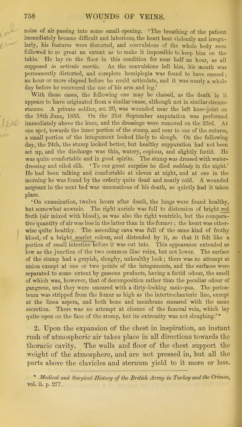 noise of dr passing into some small opening. ' The breathing of the patient immediately became difficult and laborious, the heart beat violently and irregu- larly, his features were distorted, and convulsions of the whole body soon followed to §0 great an extent as to make it impossible to keep him on the table. He lay on the floor in this condition for near half an hour, as all supposed in articulo mortis. As the convulsions left him, his mouth was permanently distorted, and complete hemiplegia was found to have enisued; an hour or more elapsed before he covild articulate, and it was nearly a whole day before he recovered the use of his arm and leg.' With these cases, the following one may be classed, as the death in it appears to have originated from a similar cause, although not in similar circum- stances. A private soldier, set. 20, was wounded near the left knee-joint on the 18th June, 1855. On the 21st September amputation was performed immediately above the knee, and the dressings were removed on the 23rd. At one spot, towards the inner portion of the stump, and near to one of the sutures, a small portion of the integument looked likely to slough. On the following day, the 24th, the stump looked better, but healthy suppuration had not been set up, and the discharge was thin, watery, copious, and slightly foetid. He was quite comfortable and in good spirits. The stump was dressed with water- dressing and oiled silk. * To our great surprise he died suddenly in the night.' He had been talking and comfortable at eleven at night, and at one in the morning he was found by the orderly quite dead and nearly cold. A wounded sergeant in the nest bed was unconscious of his death, so quietly had it taken place. ' On examination, twelve hours after death, the lungs were foimd healthy, but somewhat ansemic. The right auricle was fuU to distension of bright red froth (air mixed with blood), as was also the right ventricle, but the compara- tive quantity of air was less in the latter than in the former; the heart was other- wise quite healthy. Tlie ascending cava was full of the same kind of frothy blood, of a bright scai'let colour, and distended by it, so that it felt like a portion of small intestine before it was cut into. This appearance extended as low as the junction of the two common iliac veins, but not lower. The surface of the stump had a grayish, sloughy, unhealthy look; there was no attempt at imion except at one or two points of the integuments, and the surfaces were separated to some extent by gaseous products, having a foetid odour, the smell of which was, however, that of decomposition rather than the peculiar odour of gangrene, and they were smeared with a dirty-looking sanio-pus. The perios- teum was stripped from the femur as high as the intertrochanteric line, except at the Unea aspera, and both bone and membrane smeared with the same secretion. There was no attempt at closure of the femoral vein, which lay quite open on the face of the stump, but its extremity was not sloughing.' * 2. Upon tlie expansion of the chest in inspu-ation, an instant rush of atmospheric air tates place in all directions towards the thoracic cavity. The walls and floor of the chest support the weight of the atmosphere, and are not pressed in, hut all the parts above the clavicles and sternum yield to it more or less. * Medical and Sttrgical Histoi-y of tJie British Army in Twkey and the Crimea, vol. ii. p. 277.