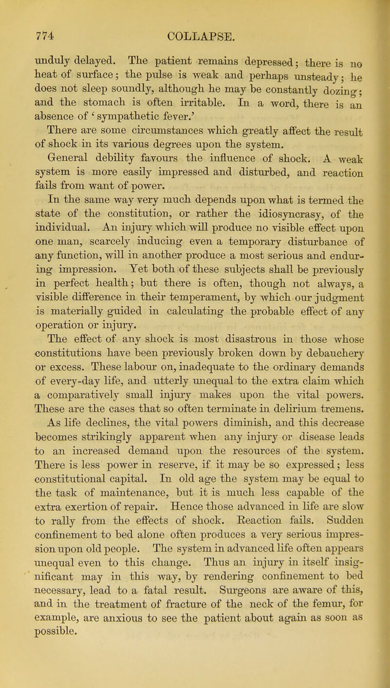 unduly delayed. The patient remains depressed; there is no heat of sui^ace; the pulse is weak and perhaps unsteady; he does not sleep soundly, although he may be constantly dozing; and the stomach is often irritable. Li a word, there is an absence of ' sympathetic fever.' There are some circumstances which greatly affect the result of shock in its various degrees upon the system. General debility favours the influence of shock. A weak system is more easily impressed and disturbed, and reaction fails from want of power. In the same way very much depends upon what is termed the state of the constitution, or rather the idiosyncrasy, of the individual. An injury which vdll produce no visible effect upon one man, scarcely inducing even a temporary distui'bance of any function, will in another produce a most serious and endur- ing impression. Yet both of these subjects shall be previously in perfect health; but there is often, though not always, a visible difference in their temperament, by which our judgment is materially guided in calculating the probable effect of any operation or injury. The effect of any shock is most disastrous in those whose constitutions have been previously broken down by debauchery or excess. These labour on, inadequate to the ordinary demands of every-day life, and utterly unequal to the extra claim which a comparatively small injury makes upon the vital powers. These are the cases that so often terminate in delirium tremens. As life declines, the vital powers diminish, and this decrease becomes strikingly apparent when any injury or disease leads to an increased demand upon the resources of the system. There is less power in reserve, if it may be so expressed; less constitutional capital. In old age the system may be equal to the task of maintenance, but it is much less capable of the extra exertion of repair. Hence those advanced in life are slow to rally from the effects of shock. Eeaction fails. Sudden confinement to bed alone often produces a very serious impres- sion upon old people. The system in advanced life often appears unequal even to this change. Thus an injury in itself insig- ' nificant may in this way, by rendering confinement to bed necessary, lead to a fatal result. Surgeons are aware of this, and in the treatment of fracture of the neck of the femui', for example, are anxious to see the patient about again as soon as possible.