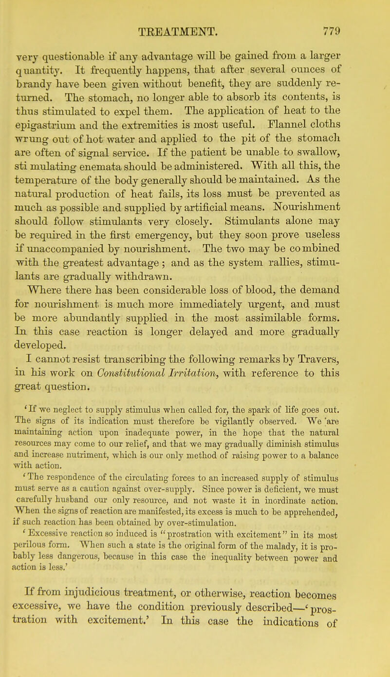 very questionable if any advantage will be gained from a larger quantity. It freqviently happens, that after several ounces of brandy have been given without benefit, they are suddenly re- turned. The stomach, no longer able to absorb its contents, is thus stimulated to expel them. The application of heat to the epigastrium and the extremities is most useful. Flannel cloths wrimg out of hot water and applied to the pit of the stomach are often of signal sei-vice. If the patient be unable to swallow, sti midating enemata should be administered. With all this, the temperatui-e of the body generally should be maintained. As the natural production of heat fails, its loss must be prevented as much as possible and supplied by artificial means. Nourishment should foUow stimulants very closely. Stimulants alone may be required in the first emergency, but they soon prove useless if unaccompanied by nourishment. The two may be co mbined with the gTcatest advantage ; and as the system rallies, stimu- lants are gradually withdrawn. Where there has been considerable loss of blood, the demand for noiu^ishment is much more immediately urgent, and must be more abundantly supplied in the most assimilable forms. In this case reaction is longer delayed and more gradually developed. I cannot resist transcribing the following remarks by Travers, in his work on Gotistitutional Irritation, with reference to this great question. 'If we neglect to supply stimulus when called for, the spark of life goes out. The signs of its indication must therefore be vigilantly observed. We 'are maintaining action upon inadequate power, in the hope that the natural resources may come to our relief, and that we may gi-adually diminish stimulus and increase nutriment, which is our only method of raising power to a balance with action, ' The respondence of the circulating forces to an increased supply of stimulus must serve as a caution against over-supply. Since power is deficient, we must carefully husband om- only resource, and not waste it in inordinate action. When the signs of reaction are manifested, its excess is much to be apprehended, if such reaction has been obtaiaed by over-stimulation. ' Excessive reaction so induced is  prostration with excitement in its most perilous form. When such a state is the original form of the malady, it is pro- bably less dangerous, becaxise in this case the inequality between power and action is less.' If from injudicious treatment, or otherwise, reaction becomes excessive, we have the condition previously described—'pros- tration with excitement.' In this case the indications of