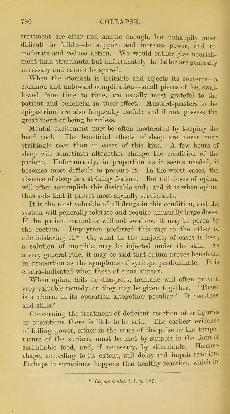 treatment are clear and simple enough, but unhappily most difficult to fulfil:—to support and increase power, and to moderate and reduce action. We would rather give nourish- ment than stimulants, but unfortunately the latter are generally necessary and cannot be spared. When the stomach is irritable and rejects its contents—a common and untoward complication—smaU pieces of ice, swal- lowed from time to time, are usually most grateful to the patient and beneficial in their effect. Mustard-plasters to the epigastrium are also frequently useful; and if not, possess the great merit of being harmless. Mental excitement may be often jnoderated by keeping the head cool. The beneficial effects of sleep are never more strildngly seen than in cases of this kind. A few hours of sleep will sometimes altogether change the condition of the patient. Unfortunately, in proportion as it seems needed, it becomes most difficult to procure it. In the worst cases, the absence of sleep is a striking feature. But fall doses of opium will often accomplish this desirable end; and it is when ojpium thus acts that it proves most signally serviceable. It is the most valuable of all drugs in this condition, and the system will generally tolerate and require unusually large doses. If the patient cannot or will not swaUow, it may be given by the rectum. Dujmytren preferred this way to the other of administering it.* Or, what in the majority of cases is best, a solution of morphia may be injected under the skin. As a very general rule, it may be said that opium proves beneficial in proportion as the symptoms of syncope predominate. It is contra-indicated when those of coma appear. When opium fails or disagrees, henbane will often prove a very valuable remedy, or they may be given together. ' There is a charm in its operation altogether peculiar.' It ' soothes and stills.' Concerning the treatment of deficient reaction after injiu:ies or operations there is little to be said. The earliest evidence of failing power, either in the state of the pulse or the tempe- rature of the sui'face, must be met by support in the form of assimilable food, and, if necessary, by stimulants. Htemor- rhage, according to its extent, will delay and impair reaction. Perhaps it sometimes happens that healthy reaction, which m Zegons orales, t. i. p. 187.