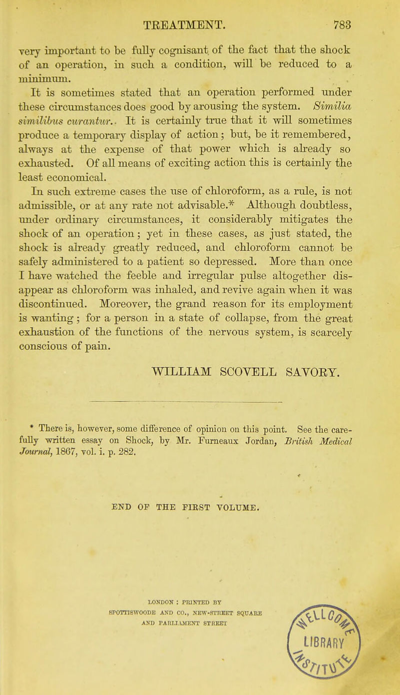 very important to be fully cognisant of tlae fact that the shock of an operation, in such a condition, will be reduced to a minimum. It is sometimes stated that an operation performed under these circumstances does good by arousing- the system. Similia similibus curantur.. It is certainly true that it will sometimes produce a temporary display of action; but, be it remembered, always at the expense of that power which is already so exhausted. Of aU means of exciting action this is certainly the least economical. la such extreme cases the use of chloroform, as a rule, is not admissible, or at any rate not advisable.* Although doubtless, under ordinary circumstances, it considerably mitigates the shock of an operation; yet in these cases, as just stated, the shock is already greatly reduced, and chloroform cannot be safely administered to a patient so depressed. More than once I have watched the feeble and irregular pulse altogether dis- appear as chloroform was inhaled, and revive again when it was discontinued. Moreover, the grand reason for its employment is wanting; for a person in a state of collapse, from the great exhaustion of the functions of the nervous system, is scarcely conscious of pain. WILLIAM SCOVELL SAVOEY. * There is, however, some difference of opinion on this point. See the care- fully written essay on Shock, by Mr. Fumeaux Jordan, British Medical Journal, 1867, vol. i. p. 282. END OP THE FIEST VOLUME, LONDON : PIUNTED DT HPornswooDE and co., NEW-srnEET square AND PAnLI.UIENT STHEET