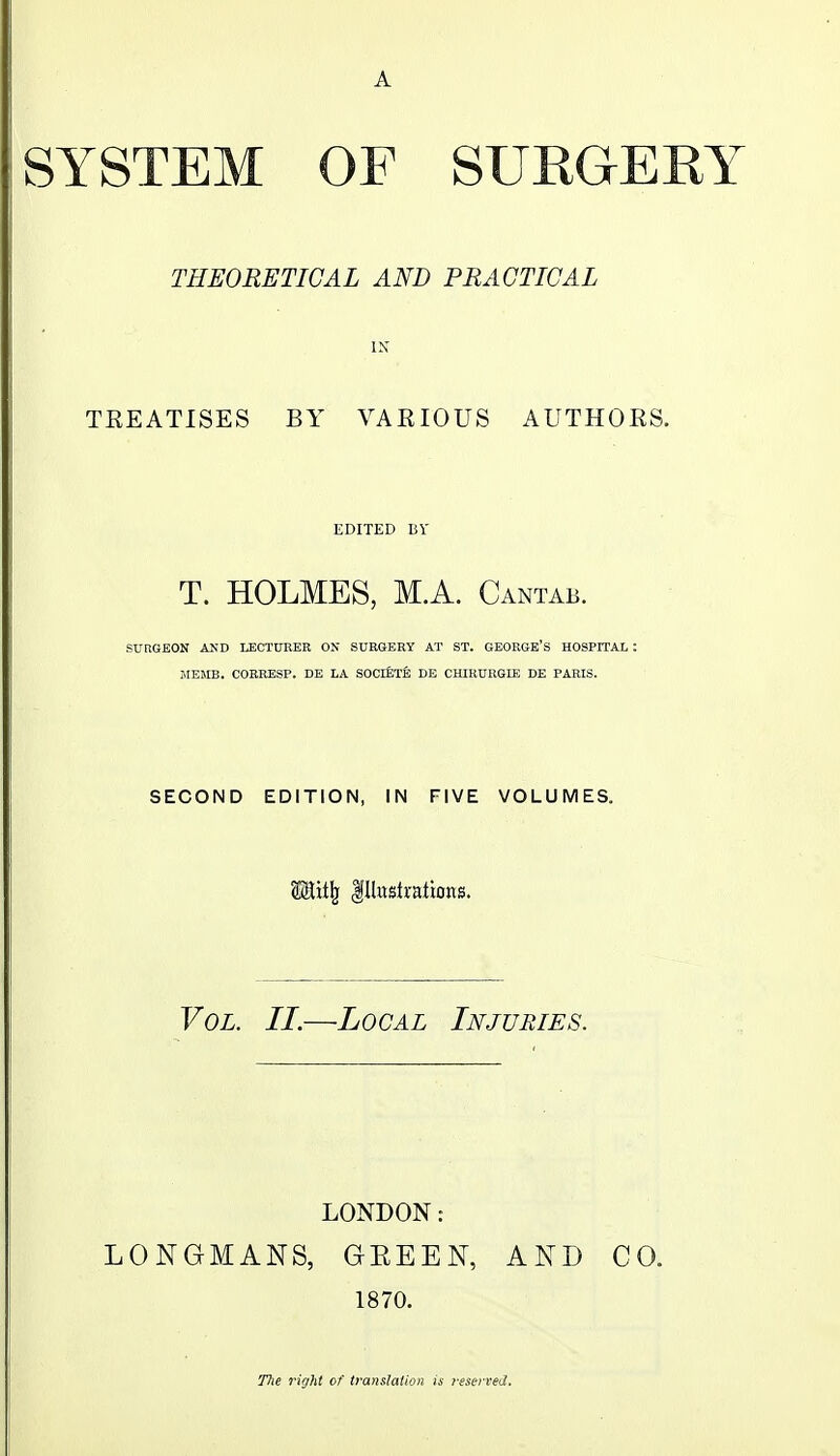 SYSTEM OF SUKGEKT THEORETICAL AND PRACTICAL IN TREATISES BY VARIOUS AUTHORS. EDITED BY T. HOLMES, M.A. Cantab. SURGEON AND LECTUREB ON SURGERY AT ST. GEORGE'S HOSPITAL : JIEMB. COERESP. DE LA SOCIETE EE CHIRUKGIE DE PARIS. SECOND EDITION, IN FIVE VOLUMES. m:\i\ Illustrations. Vol. II.—Local Injuries. r LONDON: LONGMANS, GEEEN, AND CO. 1870. Hie right of translation is reserved.